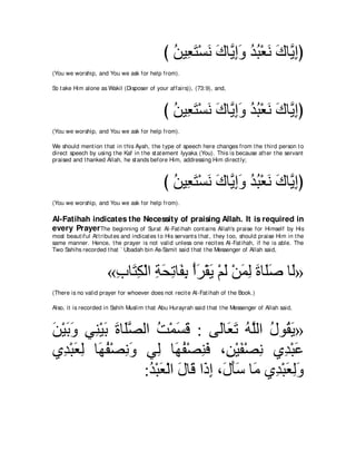 び リΒ͡ わ∇ジル ポゅｚ まヱ ギら∇バル ポゅｚ まぴ
                                                 ⊥ バ∠ ∠ ∠ Α͡∠ ⊥ ⊥ ∠ ∠ Α͡
(You we worship, and You we ask for help from).

So t ake Him alone as Wakil (Disposer of your affairs)), (73:9), and,



                                               び リΒ͡ わ∇ジル ポゅｚ まヱ ギら∇バル ポゅｚ まぴ
                                                 ⊥ バ∠ ∠ ∠ Α͡∠ ⊥ ⊥ ∠ ∠ Α͡
(You we worship, and You we ask for help from).

We should ment ion t hat in t his Ayah, t he t ype of speech here changes from t he t hird person t o
direct speech by using t he Kaf in t he st at ement Iyyaka (You). This is because aft er t he servant
praised and t hanked Allah, he st ands before Him, addressing Him direct ly;



                                               び リΒ͡ わ∇ジル ポゅΑまヱ ギら∇バル ポゅｚ まぴ
                                                 ⊥ バ∠ ∠ ∠ ｚ ͡∠ ⊥ ⊥ ∠ ∠ Α͡
(You we worship, and You we ask for help from).

Al-Fatihah indicates the Necessity of praising Allah. It is required in
every Prayer The beginning of Surat Al-Fat ihah cont ains Allah's praise for Himself by His
most beaut iful At t ribut es and indicat es t o His servant s t hat , t hey t oo, should praise Him in t he
same manner. Hence, t he prayer is not valid unless one recit es Al-Fat ihah, if he is able. The
Two Sahihs recorded t hat ` Ubadah bin As-Samit said t hat t he Messenger of Allah said,



                       «ゆゅ∠ ム∇ャや るエゎゅ∠ よ ∇ぺゲ∇ボΑ ∇ユャ ∇リヨャ りゅ∠タ ゅ∠»
                        ͡ わ͡ ͡ ∠ ͡ ヘ͡ ∠ ∠ ∠ ∠ ͡ ∠ ヤ∠ ャ
(There is no valid prayer for whoever does not recit e Al-Fat ihah of t he Book.)

Also, it is recorded in Sahih Muslim t hat Abu Hurayrah said t hat t he Messenger of Allah said,



リ∇Βよヱ ヶ͡ ∇Βよ りゅ∠ダャや ろ∇ヨジホ : ヴ∠ゅ∠ ゎ ヮｚャや メヲ⊥ Α»
∠ ∠ ∠ レ ∠ ∠ ヤｚ ⊥ ∠ ∠                ャ バ∠ ⊥ ヤ ⊥ ボ∠
ヵ͡ ∇らバャ ゅ∠ ヘ∇ダルヱ ヶ͡ ゅ∠ ヘ∇ダレプ ∩͡ ∇Βヘ∇ダル ヵ͡ ∇らハ
  ギ ∠ ͡ ヰ⊥ ͡ ∠ ャ ヰ⊥ ͡ ∠ リ ∠ ͡ ギ ∠
                  :ギ∇らバ∇ャや メゅ∠ や∠ ま ∩∠ ほシ ゅ∠ ヵ͡ ∇らバャヱ
                   ⊥ ∠ ∠ ホ ク͡ メ∠∠ ョ ギ ∠ ͡∠
 