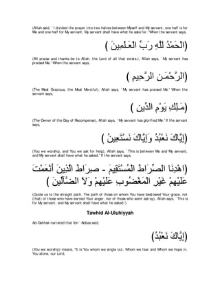 (Allah said, ` I divided t he prayer int o t wo halves bet ween Myself and My servant , one half is for
Me and one half for My servant . My servant shall have what he asks for.' When t he servant says,



                                                び リΒ͡ ヤ⇒∠ ∇ャや ゆケ ヮヤャ ギ∇ヨエ∇ャやぴ
                                                  ∠ ヨ∠ バ あ ∠ ͡ ｚ ⊥ ∠
(All praise and t hanks be t o Allah, t he Lord of all t hat exist s.), Allah says, ` My servant has
praised Me.' When t he servant says,



                                                              び ユΒ͡ ゲャや リ⇒∠ ∇ェゲャやぴ
                                                                ͡ ェｚ ͡ ヨ ｚ
(The Most Gracious, t he Most Merciful), Allah says, ` My servant has praised Me.' When t he
servant says,



                                                                び リΑあ ャや ュ∇ヲΑ マヤ⇒∠ ぴ
                                                                  ͡ ギ ͡ ∠ ͡ ͡ョ
(The Owner of t he Day of Recompense), Allah says, ` My servant has glorified Me.' If t he servant
says,



                                              び リΒ͡ わ∇ジル ポゅｚ まヱ ギら∇バル ポゅｚ まぴ
                                                ⊥ バ∠ ∠ ∠ Α͡∠ ⊥ ⊥ ∠ ∠ Α͡
(You we worship, and You we ask for help), Allah says, ` This is bet ween Me and My servant ,
and My servant shall have what he asked.' If t he servant says,



ろ∇ヨバ∇ルぺ リΑ͡ ャや ヅや∠ タ - ユΒ͡ わ∇ジヨ∇ャや ヅや∠ ダャや ゅ∠ ͡ ∇ワやぴ
∠ ∠ ∠ ∠ グｚ ∠ ゲ͡        ∠ ボ∠ ⊥ ∠ ゲあ          ルギ
   び リΒあべｚ ャや Ιヱ ∇ユヰ∇Βヤハ ゆヲ⊥ ∇ピヨ∇ャや ゲ∇Βビ ∇ユヰ∇Βヤハ
      ∠ ャ ツ ∠ ∠ ͡ ∠∠ ͡ ツ ∠ ͡ ∠ ͡ ∠∠
(Guide us t o t he st raight pat h. The pat h of t hose on whom You have best owed Your grace, not
(t hat ) of t hose who have earned Your anger, nor of t hose who went ast ray), Allah says, ` This is
for My servant , and My servant shall have what he asked.')

                                    Tawhid Al-Uluhiyyah
Ad-Dahhak narrat ed t hat Ibn ` Abbas said,



                                                                              びギら∇バル ポゅｚ まぴ
                                                                               ⊥ ⊥ ∠ ∠ Α͡
(You we worship) means, "It is You whom we single out , Whom we fear and Whom we hope in,
You alone, our Lord,
 
