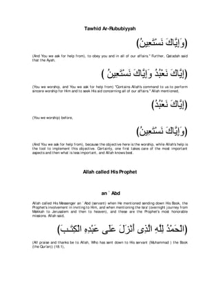 Tawhid Ar-Rububiyyah


                                                                   びリΒ͡ わ∇ジル ポゅｚ まヱぴ
                                                                    ⊥ バ∠ ∠ ∠ Α͡∠
(And You we ask for help from), t o obey you and in all of our affairs.'' Furt her, Qat adah said
t hat t he Ayah,



                                            び リΒ͡ わ∇ジル ポゅｚ まヱ ギら∇バル ポゅｚ まぴ
                                              ⊥ バ∠ ∠ ∠ Α͡∠ ⊥ ⊥ ∠ ∠ Α͡
(You we worship, and You we ask for help from) "Cont ains Allah's command t o us t o perform
sincere worship for Him and t o seek His aid concerning all of our affairs.'' Allah ment ioned,



                                                                             びギら∇バル ポゅｚ まぴ
                                                                              ⊥ ⊥ ∠ ∠ Α͡
(You we worship) before,



                                                                   びリΒ͡ わ∇ジル ポゅｚ まヱぴ
                                                                    ⊥ バ∠ ∠ ∠ Α͡∠
(And You we ask for help from), because t he obj ect ive here is t he worship, while Allah's help is
t he t ool t o implement t his obj ect ive. Cert ainly, one first t akes care of t he most import ant
aspect s and t hen what is less import ant , and Allah knows best .




                                Allah called His Prophet



                                            an ` Abd
Allah called His Messenger an ` Abd (servant ) when He ment ioned sending down His Book, t he
Prophet 's involvement in invit ing t o Him, and when ment ioning t he Isra' (overnight j ourney from
Makkah t o Jerusalem and t hen t o heaven), and t hese are t he Prophet 's most honorable
missions. Allah said,



               びょ⇒∠ ム∇ャや ロギ∇らハ ヴ∠ハ メゴ∇ルぺ ン͡ ャや ヮヤャ ギ∇ヨエ∇ャやぴ
                ∠ わ͡ ͡ ͡ ∠ ヤ∠ ∠ ∠ ∠ グｚ ͡ ｚ͡ ⊥ ∠
(All praise and t hanks be t o Allah, Who has sent down t o His servant (Muhammad ) t he Book
(t he Qur'an)) (18:1),
 