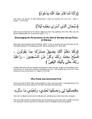 びロヲ⊥ ∇ギΑ ヮヤャや ギ∇らハ ュゅ∠ ゅ∠ ャ ヮルぺヱぴ
                                        ⊥ ハ ∠ ͡ ｚ ⊥ ∠ ∠ ホ ヨｚ ⊥ ｚ ∠ ∠
(And when t he servant of Allah (Muhammad ) st ood up invoking Him (his Lord                Allah in
prayer)), (72:19) and,



                                  びΚ∇Βャ ロギ∇らバよ ン∠ ∇シぺ ン͡ ャや ラゅエ∇らシぴ
                                   ⇔ ∠ ͡ ͡ ∠ ͡ ゲ ∠ グｚ ∠ ∠ ⊥
(Glorified (and Exalt ed) be He (Allah) (above all t hat t hey associat e wit h Him) Who t ook His
servant (Muhammad ) for a j ourney by night ) (17:1).

 Encouraging the Performance of the Acts of Worship during Times
                          of Distress
Allah also recommended t hat His Prophet resort t o act s of worship during t imes when he felt
dist ressed because of t he disbelievers who defied and denied him. Allah said,



- ラヲ⊥ヲ⊥ Α ゅ∠ よ ポケ∇ギタ ペΒ͡ Α マルぺ ユヤ∇バル ∇ギボャヱぴ
    ∠ ャ ボ∠ ヨ͡ ∠ ⊥ ∠ ⊥ ツ∠ ∠ ｚ ∠ ⊥ ∠ ∠ ∠ ∠∠
∇ギら∇ハや∠ - リΑ͡ イ⇒ｚ ャや リョ ∇リミヱ マよケ ギ∇ヨエよ ∇ウらジプ
  ⊥ ヱ ∠ ギ͡ ジ ∠ あ ⊥ ∠ ∠ あ ∠ ͡ ∠ ͡ あ ∠ ∠
                       び リΒ͡ Β∇ャや マΒゎ∇ほΑ ヴｚ ェ マよケ
                          ⊥ ボ∠ ∠ ∠ ͡ ∠ わ∠ ∠ ｚ ∠
(Indeed, We know t hat your breast is st rait ened at what t hey say. So glorify t he praises of your
Lord and be of t hose who prost rat e t hemselves (t o Him). And worship your Lord unt il t here
comes unt o you t he cert aint y (i.e. deat h)) (15:97-99).




                          Why Praise was mentioned First
Since t he praise of Allah, Who is being sought for help, was ment ioned, it was appropriat e t hat
one follows t he praise by asking for his need. We st at ed t hat Allah said,



 «メほシ ゅ∠ ヵ͡ ∇らバャヱ ∩ヵ͡ ∇らバャ ゅ∠ ヘ∇ダルヱ ヶ͡ ゅ∠ ヘ∇ダレプ»
  ∠ ∠∠ ョ ギ ∠ ͡∠ ギ ∠ ͡ ヰ⊥ ͡ ∠ ャ ヰ⊥ ͡ ∠
(One half for Myself and one half for My servant , and My servant shall have what he asked.)

This is t he best met hod for seeking help, by first praising t he one whom help is sought from and
t hen asking for His aid, and help for one's self, and for his Muslim bret hren by saying.
 