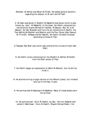 Dhahabi; Al-Kdmal and Mizan Al-Ft iddl. He added several benefit s
            regarding t he subj ect of Al-Jarh and At T'adil.



 4- Al-Hadi was-Sunan ft Ahadit h Al-Masdnfd was-Sunan which is also
  known by, Jami` Al-Masdnfd. In t his book, Ibn Kat hir collect ed t he
   narrat ions of Imams Ahmad bin Hanbal, Al-Bazzar, Abu Ya` la Al-
 Mawsili, Ibn Abi Shaybah and from t he six collect ions of Hadit h: t he
 Two Sahihs [Al-Bukhari and Muslim] and t he Four Sunan [Abu Dawud,
   At -Tirmidhi, AnNasa and Ibn Maj ah]. Ibn Kat hir divided t his book
                      according t o areas of Fiqh.



5-Tabaqat Ash-Shaf iyah which also cont ains t he virt ues of Imam Ash-
                              Shafi.



  6- Ibn Kat hir wrot e references for t he Ahadit h of Adillat At Tanbfh,
                       from t he Shafi school of Fiqh.



7- Ibn Kat hir began an explanat ion of Sahih Al-Bukhari, but he did not
                               finish it .



8- He st art ed writ ing a large volume on t he Ahkam (Laws), but finished
                          only up t o t he Haj j rit uals.



9- He summarized Al-Bayhaqi's 'Al-Madkhal. Many of t hese books were
                          not print ed.



  10- He summarized ` Ulum Al-Hadit h, by Abu ` Amr bin AsSalah and
   called it Mukht asar ` Ulum Al-Hadit h. Shaykh Ahmad Shakir, t he
 
