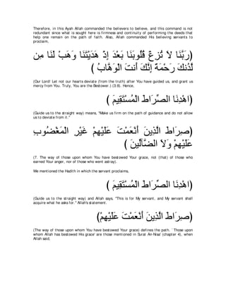 Therefore, in t his Ayah Allah commanded t he believers t o believe, and t his command is not
redundant since what is sought here is firmness and cont inuit y of performing t he deeds t hat
help one remain on t he pat h of fait h. Also, Allah commanded His believing servant s t o
proclaim,



リ͡ ゅ∠ ∠ ∇ょワヱ ゅ∠ わ∇Αギワ ∇クま ギ∇バよ ゅ∠ よヲ⊥ホ ∇パゴゎ Ι ゅ∠ よケぴ
 ョ レャ ∠ ∠ レ∠ ∠ ∠ ͡ ∠ ∠ レ∠ ヤ⊥ ͡ ⊥ ∠ レｚ ∠
                   び ゆゅｚ ヲ∇ャや ろル∠ マルま るヨ∇ェケ マル⊥ ャ
                     ⊥ ワ∠ ∠ ぺ ∠ ｚ ͡ ⇔ ∠ ∠ ∠ ギｚ
(Our Lord! Let not our heart s deviat e (from t he t rut h) aft er You have guided us, and grant us
mercy from You. Truly, You are t he Best ower.) (3:8). Hence,



                                             び ユΒ͡ わ∇ジヨ∇ャや ヅや∠ ダャや ゅ∠ ͡ ∇ワやぴ
                                               ∠ ボ∠ ⊥ ∠ ゲあ          ルギ
(Guide us t o t he st raight way) means, "Make us firm on t he pat h of guidance and do not allow
us t o deviat e from it .''



ゆヲ⊥ ∇ピヨ∇ャや ゲ∇Βビ ∇ユヰ∇Βヤハ ろ∇ヨバ∇ルぺ リΑ͡ ャや ヅや∠ タぴ
͡ ツ ∠ ͡ ∠ ͡ ∠∠ ∠ ∠ ∠ ∠ グｚ ∠ ゲ͡
                         び リΒあべｚ ャや Ιヱ ∇ユヰ∇Βヤハ
                           ∠ ャ ツ ∠ ∠ ͡ ∠∠
(7. The way of t hose upon whom You have best owed Your grace, not (t hat ) of t hose who
earned Your anger, nor of t hose who went ast ray).

We ment ioned t he Hadit h in which t he servant proclaims,



                                             び ユΒ͡ わ∇ジヨ∇ャや ヅや∠ ダャや ゅ∠ ͡ ∇ワやぴ
                                               ∠ ボ∠ ⊥ ∠ ゲあ          ルギ
(Guide us t o t he st raight way) and Allah says, "This is for My servant , and My servant shall
acquire what he asks for.'' Allah's st at ement .



                                       び∇ユヰ∇Βヤハ ろ∇ヨバ∇ルぺ リΑ͡ ャや ヅや∠ タぴ
                                          ͡ ∠∠ ∠ ∠ ∠ ∠ グｚ ∠ ゲ͡
(The way of t hose upon whom You have best owed Your grace) defines t he pat h. ` Those upon
whom Allah has best owed His grace' are t hose ment ioned in Surat An-Nisa' (chapt er 4), when
Allah said,
 