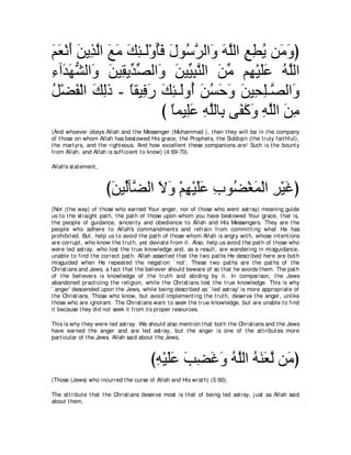 ユバ∇ルぺ リΑ͡ ャや ノョ マゃ⇒∠∇ヱほプ メヲ⊥ ゲャや∠ ヮヤャや ノトΑ リ∠ ヱぴ
∠ ∠ ∠ ∠ グ ｚ ∠ ∠ ∠ ͡ ャ ⊥ ∠ ∠ シｚ ヱ ∠ ｚ ͡ ͡ ⊥ ョ ∠
￢へ∠ ヰゼャや∠ リΒ͡ Αあ ダャや∠ リΒあ らレャや リョ ユ͡ ∇Βヤハ ヮｚャや
͡ ギ∠ ぁ ヱ ∠ ボ ギあ ヱ ∠ Β͡ ｚ ∠ あ ヰ ∠∠ ⊥ ヤ
モ∇ツヘ∇ャや マャク - ゅボΒ͡ ケ マゃ⇒∠ヱ⊥ リジェヱ リΒ͡ ヤ⇒ｚ ャやヱ
⊥ ∠ ∠ ͡ ⇔ プ ∠ ∠ ͡ ャ ぺ ∠ ⊥ ∠ ∠ ∠ エ͡ ダ ∠
                        び ゅヨΒ͡ハ ヮヤャゅ͡ ヴ∠ ミヱ ヮヤャや リョ
                           ⇔ ヤ∠ ͡ ｚ よ ヘ∠ ∠ ͡ ｚ ∠ ͡
(And whoever obeys Allah and t he Messenger (Muhammad ), t hen t hey will be in t he company
of t hose on whom Allah has best owed His grace, t he Prophet s, t he Siddiqin (t he t ruly fait hful),
t he mart yrs, and t he right eous. And how excellent t hese companions are! Such is t he bount y
from Allah, and Allah is sufficient t o know) (4:69-70).

Allah's st at ement ,



                        びリΒあべｚ ャや Ιヱ ∇ユヰ∇Βヤハ ゆヲ⊥ ∇ピヨ∇ャや ゲ∇Βビぴ
                         ∠ ャ ツ ∠ ∠ ͡ ∠∠ ͡ ツ ∠ ͡ ∠
(Not (t he way) of t hose who earned Your anger, nor of t hose who went ast ray) meaning guide
us t o t he st raight pat h, t he pat h of t hose upon whom you have best owed Your grace, t hat is,
t he people of guidance, sincerit y and obedience t o Allah and His Messengers. They are t he
people who adhere t o Allah's commandment s and refrain from commit t ing what He has
prohibit ed. But , help us t o avoid t he pat h of t hose whom Allah is angry wit h, whose int ent ions
are corrupt , who know t he t rut h, yet deviat e from it . Also, help us avoid t he pat h of t hose who
were led ast ray, who lost t he t rue knowledge and, as a result , are wandering in misguidance,
unable t o find t he correct pat h. Allah assert ed t hat t he t wo pat hs He described here are bot h
misguided when He repeat ed t he negat ion ` not '. These t wo pat hs are t he pat hs of t he
Christ ians and Jews, a fact t hat t he believer should beware of so t hat he avoids t hem. The pat h
of t he believers is knowledge of t he t rut h and abiding by it . In comparison, t he Jews
abandoned pract icing t he religion, while t he Christ ians lost t he t rue knowledge. This is why
` anger' descended upon t he Jews, while being described as ` led ast ray' is more appropriat e of
t he Christ ians. Those who know, but avoid implement ing t he t rut h, deserve t he anger, unlike
t hose who are ignorant . The Christ ians want t o seek t he t rue knowledge, but are unable t o find
it because t hey did not seek it from it s proper resources.

This is why t hey were led ast ray. We should also ment ion t hat bot h t he Christ ians and t he Jews
have earned t he anger and are led ast ray, but t he anger is one of t he at t ribut es more
part icular of t he Jews. Allah said about t he Jews,



                                         びヮ∇Βヤハ ょツビヱ ヮヤャや ヮレバャ リ∠ ぴ
                                          ͡ ∠∠ ∠ ͡ ∠ ∠ ⊥ ｚ ⊥ ∠ ∠ ｚ ョ
(Those (Jews) who incurred t he curse of Allah and His wrat h) (5:60).

The at t ribut e t hat t he Christ ians deserve most is t hat of being led ast ray, j ust as Allah said
about t hem,
 