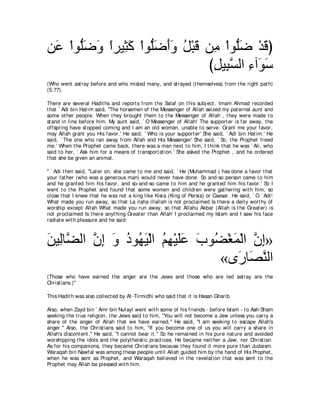 リ∠ ∇やヲぁッヱ やゲΒ͡ ミ ∇やヲぁッぺヱ モ∇らホ リ͡ ∇やヲぁッ ∇ギホぴ
 ハ ヤ∠ ∠ ⇔ ん∠ ヤ∠ ∠∠ ⊥ ∠ ョ ヤ∠ ∠
                              びモΒ͡ ジャや ￢へ∠ シ
                               ͡ らｚ ͡ ヲ∠
(Who went ast ray before and who misled many, and st rayed (t hemselves) from t he right pat h)
(5:77).

There are several Hadit hs and report s from t he Salaf on t his subj ect . Imam Ahmad recorded
t hat ` Adi bin Hat im said, "The horsemen of t he Messenger of Allah seized my pat ernal aunt and
some ot her people. When t hey brought t hem t o t he Messenger of Allah , t hey were made t o
st and in line before him. My aunt said, ` O Messenger of Allah! The support er is far away, t he
offspring have st opped coming and I am an old woman, unable t o serve. Grant me your favor,
may Allah grant you His favor.' He said, ` Who is your support er' She said, ` Adi bin Hat im.' He
said, ` The one who ran away from Allah and His Messenger' She said, ` So, t he Prophet freed
me.' When t he Prophet came back, t here was a man next t o him, I t hink t hat he was ` Ali, who
said t o her, ` Ask him for a means of t ransport at ion.' She asked t he Prophet , and he ordered
t hat she be given an animal.

'' ` Adi t hen said, "Lat er on, she came t o me and said, ` He (Muhammad ) has done a favor t hat
your fat her (who was a generous man) would never have done. So and-so person came t o him
and he grant ed him his favor, and so-and-so came t o him and he grant ed him his favor.' So I
went t o t he Prophet and found t hat some women and children were gat hering wit h him, so
close t hat I knew t hat he was not a king like Kisra (King of Persia) or Caesar. He said, ` O ` Adi!
What made you run away, so t hat La ilaha illallah is not proclaimed Is t here a deit y wort hy of
worship except Allah What made you run away, so t hat Allahu Akbar (Allah is t he Great er) is
not proclaimed Is t here anyt hing Great er t han Allah' I proclaimed my Islam and I saw his face
radiat e wit h pleasure and he said:



リΒ͡ゅｚ ャや ラま ヱ キヲ⊥ Β∇ャや ユヰ∇Βヤハ ゆヲ⊥ ∇ピヨ∇ャや ラま»
∠ ャ ツ ｚ ͡ ∠ ⊥ ヰ∠ ⊥ ͡ ∠∠ ∠ ツ ∠ ｚ ͡
                                 «ン∠ ゅ∠ レャや
                                     ケ ダｚ
(Those who have earned t he anger are t he Jews and t hose who are led ast ray are t he
Christ ians.)''

This Hadit h was also collect ed by At -Tirmidhi who said t hat it is Hasan Gharib.

Also, when Zayd bin ` Amr bin Nufayl went wit h some of his friends - before Islam - t o Ash-Sham
seeking t he t rue religion, t he Jews said t o him, "You will not become a Jew unless you carry a
share of t he anger of Allah t hat we have earned.'' He said, "I am seeking t o escape Allah's
anger.'' Also, t he Christ ians said t o him, "If you become one of us you will carry a share in
Allah's discont ent .'' He said, "I cannot bear it .'' So he remained in his pure nat ure and avoided
worshipping t he idols and t he polyt heist ic pract ices. He became neit her a Jew, nor Christ ian.
As for his companions, t hey became Christ ians because t hey found it more pure t han Judaism.
Waraqah bin Nawfal was among t hese people unt il Allah guided him by t he hand of His Prophet ,
when he was sent as Prophet , and Waraqah believed in t he revelat ion t hat was sent t o t he
Prophet may Allah be pleased wit h him.
 