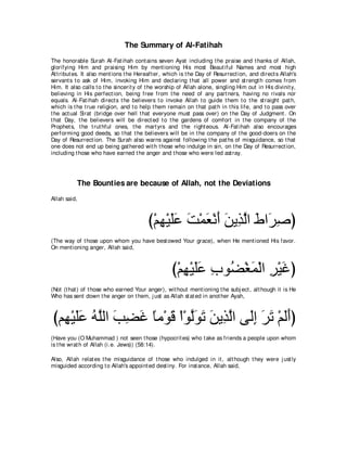The Summary of Al-Fatihah
The honorable Surah Al-Fat ihah cont ains seven Ayat including t he praise and t hanks of Allah,
glorifying Him and praising Him by ment ioning His most Beaut iful Names and most high
At t ribut es. It also ment ions t he Hereaft er, which is t he Day of Resurrect ion, and direct s Allah's
servant s t o ask of Him, invoking Him and declaring t hat all power and st rengt h comes from
Him. It also calls t o t he sincerit y of t he worship of Allah alone, singling Him out in His divinit y,
believing in His perfect ion, being free from t he need of any part ners, having no rivals nor
equals. Al-Fat ihah direct s t he believers t o invoke Allah t o guide t hem t o t he st raight pat h,
which is t he t rue religion, and t o help t hem remain on t hat pat h in t his life, and t o pass over
t he act ual Sirat (bridge over hell t hat everyone must pass over) on t he Day of Judgment . On
t hat Day, t he believers will be direct ed t o t he gardens of comfort in t he company of t he
Prophet s, t he t rut hful ones, t he mart yrs and t he right eous. Al-Fat ihah also encourages
performing good deeds, so t hat t he believers will be in t he company of t he good-doers on t he
Day of Resurrect ion. The Surah also warns against following t he pat hs of misguidance, so t hat
one does not end up being gat hered wit h t hose who indulge in sin, on t he Day of Resurrect ion,
including t hose who have earned t he anger and t hose who were led ast ray.




           The Bounties are because of Allah, not the Deviations
Allah said,



                                         び∇ユヰ∇Βヤハ ろ∇ヨバ∇ルぺ リΑ͡ ャや ヅや∠ タぴ
                                            ͡ ∠∠ ∠ ∠ ∠ ∠ グｚ ∠ ゲ͡
(The way of t hose upon whom you have best owed Your grace), when He ment ioned His favor.
On ment ioning anger, Allah said,



                                                    び∇ユヰ∇Βヤハ ゆヲ⊥ ∇ピヨ∇ャや ゲ∇Βビぴ
                                                       ͡ ∠∠ ͡ ツ ∠ ͡ ∠
(Not (t hat ) of t hose who earned Your anger), wit hout ment ioning t he subj ect , alt hough it is He
Who has sent down t he anger on t hem, j ust as Allah st at ed in anot her Ayah,



びユ͡ ∇Βヤハ ヮヤャや ょツビ ゅョ∇ヲホ ∇や∇ヲャヲゎ リΑ͡ ャや ヴ∠ま ゲゎ ∇ユャぺぴ
  ヰ ∠∠ ⊥ ｚ ∠ ͡ ∠ ⇔ ∠ ｚ∠ ∠ ∠ グｚ ャ͡ ∠ ∠ ∠∠
(Have you (O Muhammad ) not seen t hose (hypocrit es) who t ake as friends a people upon whom
is t he wrat h of Allah (i.e. Jews)) (58:14).

Also, Allah relat es t he misguidance of t hose who indulged in it , alt hough t hey were j ust ly
misguided according t o Allah's appoint ed dest iny. For inst ance, Allah said,
 