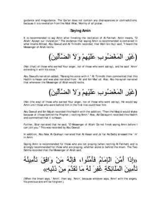 guidance and misguidance. The Qur'an does not cont ain any discrepancies or cont radict ions,
because it is a revelat ion from t he Most Wise, Wort hy of all praise.

                                          Saying Amin
It is recommended t o say Amin aft er finishing t he recit at ion of Al-Fat ihah. Amin means, "O
Allah! Accept our invocat ion.'' The evidence t hat saying Amin is recommended is cont ained in
what Imams Ahmad, Abu Dawud and At -Tirmidhi recorded, t hat Wa'il bin Huj r said, "I heard t he
Messenger of Allah recit e,



                      びリΒあべｚ ャや Ιヱ ∇ユヰ∇Βヤハ ゆヲ⊥ ∇ピヨ∇ャや ゲ∇Βビぴ
                       ∠ ャ ツ ∠ ∠ ͡ ∠∠ ͡ ツ ∠ ͡ ∠
(Not (t hat ) of t hose who earned Your anger, nor of t hose who went ast ray), and he said ` Amin'
ext ending it wit h his voice.''

Abu Dawud's narrat ion added, "Raising his voice wit h it .'' At -Tirmidhi t hen comment ed t hat t his
Hadit h is Hasan and was also narrat ed from ` Ali and Ibn Mas` ud. Also, Abu Hurayrah narrat ed
t hat whenever t he Messenger of Allah would recit e,



                      びリΒあべｚ ャや Ιヱ ∇ユヰ∇Βヤハ ゆヲ⊥ ∇ピヨ∇ャや ゲ∇Βビぴ
                       ∠ ャ ツ ∠ ∠ ͡ ∠∠ ͡ ツ ∠ ͡ ∠
(Not (t he way) of t hose who earned Your anger, nor of t hose who went ast ray), He would say
Amin unt il t hose who were behind him in t he first line could hear him.

Abu Dawud and Ibn Maj ah recorded t his Hadit h wit h t he addit ion, "Then t he Masj id would shake
because of (t hose behind t he Prophet ) recit ing Amin.'' Also, Ad-Daraqut ni recorded t his Hadit h
and comment ed t hat it is Hasan.

Furt her, Bilal narrat ed t hat he said, "O Messenger of Allah! Do not finish saying Amin before I
can j oin you.'' This was recorded by Abu Dawud.

In addit ion, Abu Nasr Al-Qushayri narrat ed t hat Al-Hasan and Ja` far As-Sadiq st ressed t he ` m'
in Amin.

Saying Amin is recommended for t hose who are not praying (when recit ing Al-Fat ihah) and is
st rongly recommended for t hose who are praying, whet her alone or behind t he Imam. The Two
Sahihs recorded t hat t he Messenger of Allah said,



ヮレΒ͡ ∇ほゎ ペプや∠ ∇リョ ヮルみプ ∩やヲ⊥ ョほプ ュゅ∠ み∇ャや リョぺ や∠ ま»
⊥ ⊥ ョ ∠ ∠ ∠ ヱ ∠ ⊥ ｚ ͡∠ レあ ∠∠ ⊥ ョ͡ ∠ ｚ ∠ ク͡
          «ヮら∇ルク ∇リョ ュギボゎ ゅ∠ ヮャ ゲヘビ るムもゅ∠ヨ∇ャや リΒ͡ ∇ほゎ
           ͡ ͡ ∠ ͡ ∠ ｚ ∠ ∠ ョ ⊥ ∠ ∠ ͡ ⊥ ͡ ∠ ͡ ヤ∠ ∠ ョ ∠
(When t he Imam says, ' Amin', t hen say, 'Amin', because whoever says, Amin' wit h t he angels,
his previous sins will be forgiven.)
 