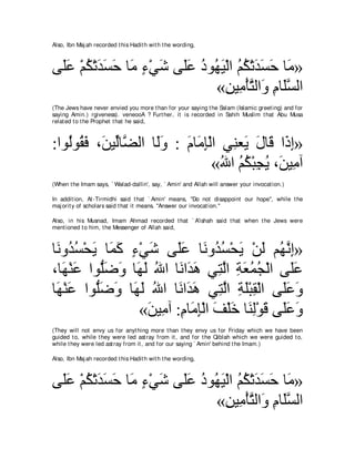 Also, Ibn Maj ah recorded t his Hadit h wit h t he wording,



ヴ∠ハ ∇ユム∇ゎギジェ ゅ∠ ￢∇ヶセ ヴ∠ハ キヲ⊥ Β∇ャや ユム∇ゎギジェ ゅ∠ »
 ヤ∠ ⊥ ∠ ∠ ∠ ョ ∃ ∠ ヤ∠ ⊥ ヰ∠ ⊥ ⊥ ∠ ∠ ∠ ョ
                            «リΒ͡ ∇ほわャや∠ ュゅ∠ジャや
                               ͡ ョ ｚ ヱ ͡ ヤｚ
(The Jews have never envied you more t han for your saying t he Salam (Islamic greet ing) and for
saying Amin.) rgiveness). veneooA ? Furt her, it is recorded in Sahih Muslim t hat Abu Musa
relat ed t o t he Prophet t hat he said,



:やヲ⊥ヲ⊥ プ ∩∠ Βあゅｚ ャや ゅ∠ヱ : ュゅ∠ み∇ャや ヶ͡ バ∠ メゅ∠ や∠ ま»
   ャ ボ∠ リ ャ ツ ャ∠ ∠ ョ͡ レ Α ∠ ホ ク͡
                                 «ぶや ユム∇らイΑ ∩∠ Β͡ へ
                                   ⊥ ⊥⊥ ͡ ⊥ リ ョ
(When t he Imam says, ` Walad-dallin', say, ` Amin' and Allah will answer your invocat ion.)

In addit ion, At -Tirmidhi said t hat ` Amin' means, "Do not disappoint our hope'', while t he
maj orit y of scholars said t hat it means. "Answer our invocat ion.''

Also, in his Musnad, Imam Ahmad recorded t hat ` A'ishah said t hat when t he Jews were
ment ioned t o him, t he Messenger of Allah said,



ゅ∠ ヱ⊥ ジ∇エΑ ゅ∠ ミ ￢∇ヶセ ヴ∠ハ ゅ∠ ヱ⊥ ジ∇エΑ ∇リャ ユ⊥ ルま»
 ル ギ⊥ ∠ ヨ∠ ∃ ∠ ヤ∠ ル ギ⊥ ∠ ∠ ヰｚ ͡
∩ゅ∠ ∇レハ やヲぁッヱ ゅ∠ ∠ ぶや ゅ∠ や∠ ワ ヶ͡ ャや るバヨイ∇ャや ヴ∠ハ
   ヰ ∠ ヤ∠ ∠ ヰャ ⊥ ル ギ∠ わｚ ͡ ∠ ⊥ ⊥                   ヤ∠
ゅ∠ ∇レハ やヲぁッヱ ゅ∠ ャ ぶや ゅ∠ や∠ ワ ヶ͡ ャや るヤ∇らボ∇ャや ヴ∠∠ ∠
 ヰ ∠ ヤ∠ ∠ ヰ∠ ⊥ ル ギ∠ わｚ ͡ ∠ ͡                     ヤハ ヱ
                  «リΒ͡ へ :ュゅ∠ み∇ャや ブ∇ヤカ ゅ∠ ャ∇ヲホ ヴ∠∠ ∠
                   ∠ ョ ͡ ョ ͡ ∠ ∠ レ͡ ∠ ヤハ ヱ
(They will not envy us for anyt hing more t han t hey envy us for Friday which we have been
guided t o, while t hey were led ast ray from it , and for t he Qiblah which we were guided t o,
while t hey were led ast ray from it , and for our saying ` Amin' behind t he Imam.)

Also, Ibn Maj ah recorded t his Hadit h wit h t he wording,



ヴ∠ハ ∇ユム∇ゎギジェ ゅ∠ ￢∇ヶセ ヴ∠ハ キヲ⊥ Β∇ャや ユム∇ゎギジェ ゅ∠ »
 ヤ∠ ⊥ ∠ ∠ ∠ ョ ∃ ∠ ヤ∠ ⊥ ヰ∠ ⊥ ⊥ ∠ ∠ ∠ ョ
                            «リΒ͡ ∇ほわャや∠ ュゅ∠ジャや
                               ͡ ョ ｚ ヱ ͡ ヤｚ
 
