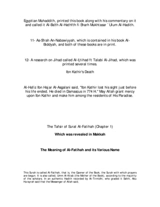 Egypt ian Muhaddit h, print ed t his book along wit h his comment ary on it
 and called it Al-Ba't h Al-Hat hft h fi Sharh Mukht asar ` Ulum Al-Hadit h.



      11- As-Sfrah An-Nabawiyyah, which is cont ained in his book Al-
               Biddyah, and bot h of t hese books are in print .



12- A research on Jihad called Al-Ij t ihad ft Talabi Al-Jihad, which was
                        print ed several t imes.

                                      Ibn Kat hir's Deat h



Al-Hafiz Ibn Haj ar Al-Asgalani said, "Ibn Kat hir lost his sight j ust before
 his life ended. He died in Damascus in 774 H." May Allah grant mercy
  upon Ibn Kat hir and make him among t he resident s of His Paradise.




                     The Tafsir of Surat Al-Fat ihah (Chapt er 1)

                            Which was revealed in Makkah



               The Meaning of Al-Fatihah and its Various Name




This Surah is called Al-Fat ihah, t hat is, t he Opener of t he Book, t he Surah wit h which prayers
are begun. It is also called, Umm Al-Kit ab (t he Mot her of t he Book), according t o t he maj orit y
of t he scholars. In an aut hent ic Hadit h recorded by At -Tirmidhi, who graded it Sahih, Abu
Hurayrah said t hat t he Messenger of Allah said,
 