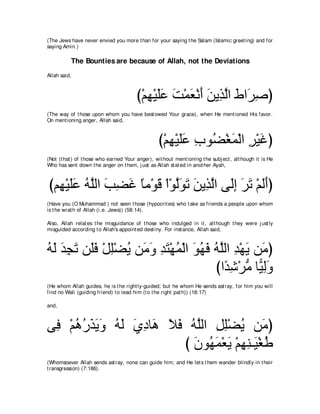 (The Jews have never envied you more t han for your saying t he Salam (Islamic greet ing) and for
saying Amin.)

          The Bounties are because of Allah, not the Deviations
Allah said,



                                        び∇ユヰ∇Βヤハ ろ∇ヨバ∇ルぺ リΑ͡ ャや ヅや∠ タぴ
                                           ͡ ∠∠ ∠ ∠ ∠ ∠ グｚ ∠ ゲ͡
(The way of t hose upon whom you have best owed Your grace), when He ment ioned His favor.
On ment ioning anger, Allah said,



                                                  び∇ユヰ∇Βヤハ ゆヲ⊥ ∇ピヨ∇ャや ゲ∇Βビぴ
                                                     ͡ ∠∠ ͡ ツ ∠ ͡ ∠
(Not (t hat ) of t hose who earned Your anger), wit hout ment ioning t he subj ect , alt hough it is He
Who has sent down t he anger on t hem, j ust as Allah st at ed in anot her Ayah,



びユ͡ ∇Βヤハ ヮヤャや ょツビ ゅョ∇ヲホ ∇や∇ヲャヲゎ リΑ͡ ャや ヴ∠ま ゲゎ ∇ユャぺぴ
  ヰ ∠∠ ⊥ ｚ ∠ ͡ ∠ ⇔ ∠ ｚ∠ ∠ ∠ グｚ ャ͡ ∠ ∠ ∠∠
(Have you (O Muhammad ) not seen t hose (hypocrit es) who t ake as friends a people upon whom
is t he wrat h of Allah (i.e. Jews)) (58:14).

Also, Allah relat es t he misguidance of t hose who indulged in it , alt hough t hey were j ust ly
misguided according t o Allah's appoint ed dest iny. For inst ance, Allah said,



ヮャ ギイゎ リ∠プ ∇モヤ∇ツΑ リ∠ ヱ ギわ∇ヰヨ∇ャや ヲヰプ ヮｚャや ギ∇ヰΑ リ∠ ぴ
⊥ ∠ ∠ ͡ ∠ ヤ ∠ ͡ ⊥ ョ∠ ͡ ∠ ⊥ ∠ ⊥ ∠ ⊥ ヤ ͡ ∠ ョ
                                    びや⇔ セ∇ゲョ ゅ６ ャヱ
                                      ギ͡ ぁ Β͡∠
(He whom Allah guides, he is t he right ly-guided; but he whom He sends ast ray, for him you will
find no Wali (guiding friend) t o lead him (t o t he right pat h)) (18:17)

and,



ヴ͡ ∇ユワケグΑヱ ヮャ ヵキゅ∠ Κプ ヮｚャや モヤ∇ツΑ リ∠ ぴ
 プ ⊥ ⊥ ∠ ∠∠ ⊥ ∠ ∠ ͡ ワ ∠ ∠ ⊥ ヤ ͡ ͡ ⊥ ョ
                         び ラヲ⊥ ヨ∇バΑ ∇ユヰレ⇒∠ ∇ピデ
                           ∠ ヰ∠ ∠ ͡ ͡ Β ⊥
(Whomsoever Allah sends ast ray, none can guide him; and He let s t hem wander blindly in t heir
t ransgression) (7:186).
 