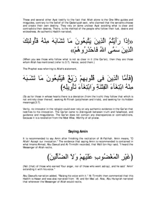 These and several ot her Ayat t est ify t o t he fact t hat Allah alone is t he One Who guides and
misguides, cont rary t o t he belief of t he Qadariyyah sect , who claimed t hat t he servant s choose
and creat e t heir own dest iny. They rely on some unclear Ayat avoiding what is clear and
cont radict s t heir desires. Theirs, is t he met hod of t he people who follow t heir lust , desire and
wickedness. An aut hent ic Hadit h narrat ed,



マゃャヱ⊥プ ヮ∇レョ ヮよゅ∠ ゎ ゅ∠ ラヲ⊥ らわΑ リΑ͡ ャや ユわ∇Αぺケ や∠ ま»
∠ ͡ ほ∠ ⊥ ͡ ∠ ∠ ゼ∠ ョ ∠ バ͡ ｚ ∠ ∠ グｚ ⊥ ⊥ ∠∠ ク͡
                     «∇ユワヱ⊥ グ∇ェゅ∠ ぶや ヴｚ シ リΑ͡ ャや
                        ⊥ ケ∠ プ ⊥ ヨ∠ ∠ グｚ
(When you see t hose who follow what is not so clear in it (t he Qur'an), t hen t hey are t hose
whom Allah has ment ioned (refer t o 3:7). Hence, avoid t hem.)

The Prophet was referring t o Allah's st at ement ,



ヮら⇒∠ ゎ ゅ∠ ラヲ⊥ らわΒプ ∀ ∇Α∠ ∇ユヰよヲ⊥ホ ヴプ リΑ͡ ャや ゅｚ ほプぴ
∠ ∠ ゼ∠ ョ ∠ バ͡ ｚ ∠ ∠ ヒ コ ͡ ͡ ヤ⊥             ∠ グ ｚ ョ∠ ∠
                びヮヤΑ͡ ∇ほゎ ￢べ∠ わ∇よや∠ るレ∇わヘ∇ャや ￢べ∠ わ∇よや ヮ∇レョ
                  ͡ ͡ ヱ ∠ ∠ ピ͡ ヱ ͡ ∠ ͡ ∠ ピ͡ ⊥ ͡
(So as for t hose in whose heart s t here is a deviat ion (from t he t rut h) t hey follow t hat which is
not ent irely clear t hereof, seeking Al-Fit nah (polyt heism and t rials), and seeking for it s hidden
meanings)(3:7).

Verily, no innovat or in t he religion could ever rely on any aut hent ic evidence in t he Qur'an t hat
t est ifies t o his innovat ion. The Qur'an came t o dist inguish bet ween t rut h and falsehood, and
guidance and misguidance. The Qur'an does not cont ain any discrepancies or cont radict ions,
because it is a revelat ion from t he Most Wise, Wort hy of all praise.




                                           Saying Amin
It is recommended t o say Amin aft er finishing t he recit at ion of Al-Fat ihah. Amin means, "O
Allah! Accept our invocat ion.'' The evidence t hat saying Amin is recommended is cont ained in
what Imams Ahmad, Abu Dawud and At -Tirmidhi recorded, t hat Wa'il bin Huj r said, "I heard t he
Messenger of Allah recit e,



                      びリΒあべｚ ャや Ιヱ ∇ユヰ∇Βヤハ ゆヲ⊥ ∇ピヨ∇ャや ゲ∇Βビぴ
                       ∠ ャ ツ ∠ ∠ ͡ ∠∠ ͡ ツ ∠ ͡ ∠
(Not (t hat ) of t hose who earned Your anger, nor of t hose who went ast ray), and he said ` Amin'
ext ending it wit h his voice.''

Abu Dawud's narrat ion added, "Raising his voice wit h it .'' At -Tirmidhi t hen comment ed t hat t his
Hadit h is Hasan and was also narrat ed from ` Ali and Ibn Mas` ud. Also, Abu Hurayrah narrat ed
t hat whenever t he Messenger of Allah would recit e,
 