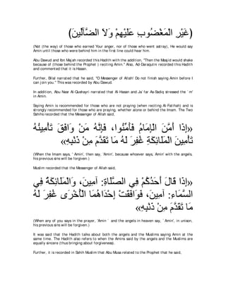 びリΒあべｚ ャや Ιヱ ∇ユヰ∇Βヤハ ゆヲ⊥ ∇ピヨ∇ャや ゲ∇Βビぴ
                       ∠ ャ ツ ∠ ∠ ͡ ∠∠ ͡ ツ ∠ ͡ ∠
(Not (t he way) of t hose who earned Your anger, nor of t hose who went ast ray), He would say
Amin unt il t hose who were behind him in t he first line could hear him.

Abu Dawud and Ibn Maj ah recorded t his Hadit h wit h t he addit ion, "Then t he Masj id would shake
because of (t hose behind t he Prophet ) recit ing Amin.'' Also, Ad-Daraqut ni recorded t his Hadit h
and comment ed t hat it is Hasan.

Furt her, Bilal narrat ed t hat he said, "O Messenger of Allah! Do not finish saying Amin before I
can j oin you.'' This was recorded by Abu Dawud.

In addit ion, Abu Nasr Al-Qushayri narrat ed t hat Al-Hasan and Ja` far As-Sadiq st ressed t he ` m'
in Amin.

Saying Amin is recommended for t hose who are not praying (when recit ing Al-Fat ihah) and is
st rongly recommended for t hose who are praying, whet her alone or behind t he Imam. The Two
Sahihs recorded t hat t he Messenger of Allah said,



ヮレΒ͡ ∇ほゎ ペプや∠ ∇リョ ヮルみプ ∩やヲ⊥ ョほプ ュゅ∠ み∇ャや リョぺ や∠ ま»
⊥ ⊥ ョ ∠ ∠ ∠ ヱ ∠ ⊥ ｚ ͡∠ レあ ∠∠ ⊥ ョ͡ ∠ ｚ ∠ ク͡
          «ヮら∇ルク ∇リョ ュギボゎ ゅ∠ ヮャ ゲヘビ るムもゅ∠ヨ∇ャや リΒ͡ ∇ほゎ
           ͡ ͡ ∠ ͡ ∠ ｚ ∠ ∠ ョ ⊥ ∠ ∠ ͡ ⊥ ͡ ∠ ͡ ヤ∠ ∠ ョ ∠
(When t he Imam says, ' Amin', t hen say, 'Amin', because whoever says, Amin' wit h t he angels,
his previous sins will be forgiven.)

Muslim recorded t hat t he Messenger of Allah said,



ヶ͡ るムもゅ∠ヨ∇ャや∠ ∩∠ Β͡ へ :りゅ∠ダャや ヶ͡ ∇ユミギェぺ メゅ∠ や∠ ま»
   プ ⊥ ∠ ͡ ヤ∠ ヱ リ ョ ͡ ヤｚ         プ ⊥ ⊥ ∠ ∠ ∠ ホ ク͡
ヮャ ゲヘビ ン∠ ∇カほ∇ャや ゅ∠ ワや∠ ∇ェま ∇ろボプや∠ プ ∩∠ Β͡ へ :͡ ゅ∠ ジャや
⊥ ∠ ∠ ͡ ⊥ ゲ ⊥ ヨ⊥ ギ ͡ ∠ ∠ ヲ∠ リ ョ ￢ ヨｚ
                                 «ヮら∇ルク ∇リョ ュギボゎ ゅ∠
                                   ͡ ͡ ∠ ͡ ∠ ｚ ∠∠ ョ
(When any of you says in t he prayer, 'Amin ` and t he angels in heaven say, ` Amin', in unison,
his previous sins will be forgiven.)

It was said t hat t he Hadit h t alks about bot h t he angels and t he Muslims saying Amin at t he
same t ime. The Hadit h also refers t o when t he Amins said by t he angels and t he Muslims are
equally sincere (t hus bringing about forgiveness).

Furt her, it is recorded in Sahih Muslim t hat Abu Musa relat ed t o t he Prophet t hat he said,
 
