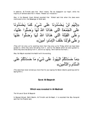In addit ion, At -Tirmidhi said t hat ` Amin' means, "Do not disappoint our hope'', while t he
maj orit y of scholars said t hat it means. "Answer our invocat ion.''

Also, in his Musnad, Imam Ahmad recorded t hat ` A'ishah said t hat when t he Jews were
ment ioned t o him, t he Messenger of Allah said,



ゅ∠ ヱ⊥ ジ∇エΑ ゅ∠ ミ ￢∇ヶセ ヴ∠ハ ゅ∠ ヱ⊥ ジ∇エΑ ∇リャ ユ⊥ ルま»
 ル ギ⊥ ∠ ヨ∠ ∃ ∠ ヤ∠ ル ギ⊥ ∠ ∠ ヰｚ ͡
∩ゅ∠ ∇レハ やヲぁッヱ ゅ∠ ∠ ぶや ゅ∠ や∠ ワ ヶ͡ ャや るバヨイ∇ャや ヴ∠ハ
   ヰ ∠ ヤ∠ ∠ ヰャ ⊥ ル ギ∠ わｚ ͡ ∠ ⊥ ⊥                   ヤ∠
ゅ∠ ∇レハ やヲぁッヱ ゅ∠ ャ ぶや ゅ∠ や∠ ワ ヶ͡ ャや るヤ∇らボ∇ャや ヴ∠∠ ∠
 ヰ ∠ ヤ∠ ∠ ヰ∠ ⊥ ル ギ∠ わｚ ͡ ∠ ͡                     ヤハ ヱ
                  «リΒ͡ へ :ュゅ∠ み∇ャや ブ∇ヤカ ゅ∠ ャ∇ヲホ ヴ∠∠ ∠
                   ∠ ョ ͡ ョ ͡ ∠ ∠ レ͡ ∠ ヤハ ヱ
(They will not envy us for anyt hing more t han t hey envy us for Friday which we have been
guided t o, while t hey were led ast ray from it , and for t he Qiblah which we were guided t o,
while t hey were led ast ray from it , and for our saying ` Amin' behind t he Imam.)

Also, Ibn Maj ah recorded t his Hadit h wit h t he wording,



ヴ∠ハ ∇ユム∇ゎギジェ ゅ∠ ￢∇ヶセ ヴ∠ハ キヲ⊥ Β∇ャや ユム∇ゎギジェ ゅ∠ »
 ヤ∠ ⊥ ∠ ∠ ∠ ョ ∃ ∠ ヤ∠ ⊥ ヰ∠ ⊥ ⊥ ∠ ∠ ∠ ョ
                            «リΒ͡ ∇ほわャや∠ ュゅ∠ジャや
                               ͡ ョ ｚ ヱ ͡ ヤｚ
(The Jews have never envied you more t han for your saying t he Salam (Islamic greet ing) and for
saying Amin.)




                                      Surat Al-Baqarah



                         Which was revealed in Al-Madinah
The Virt ues of Surat Al-Baqarah

In Musnad Ahmad, Sahih Muslim, At -Tirmidhi and An-Nasa'i, it is recorded t hat Abu Hurayrah
said t hat t he Prophet said,
 