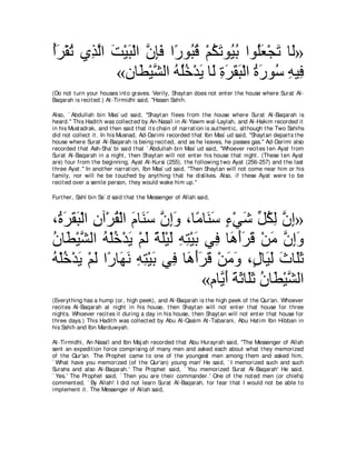 ぺゲ∇ボゎ ヵ͡ ャや ろ∇Βら∇ャや ラみプ や⇔ ヲ⊥ ホ ∇ユムゎヲ⊥ よ やヲ⊥バ∇イゎ ゅ∠»
⊥∠ ⊥ グｚ ∠ ∠ ｚ ͡∠ ケ ら⊥ ⊥ ∠ Β⊥ ヤ∠ ∠ ャ
            «ラゅ∠ ∇Βゼャや ヮヤカ∇ギΑ ゅ∠ りゲボら∇ャや りケヲ⊥ ヮΒ͡
                   ト ｚ ⊥ ⊥⊥ ∠ ャ ͡ ∠ ∠ ∠ ⊥ ∠ シ ͡ プ
(Do not t urn your houses int o graves. Verily, Shayt an does not ent er t he house where Surat Al-
Baqarah is recit ed.) At -Tirmidhi said, "Hasan Sahih.

Also, ` Abdullah bin Mas` ud said, "Shayt an flees from t he house where Surat Al-Baqarah is
heard.'' This Hadit h was collect ed by An-Nasa'i in Al-Yawm wal-Laylah, and Al-Hakim recorded it
in his Must adrak, and t hen said t hat it s chain of narrat ion is aut hent ic, alt hough t he Two Sahihs
did not collect it . In his Musnad, Ad-Darimi recorded t hat Ibn Mas` ud said, "Shayt an depart s t he
house where Surat Al-Baqarah is being recit ed, and as he leaves, he passes gas.'' Ad-Darimi also
recorded t hat Ash-Sha` bi said t hat ` Abdullah bin Mas` ud said, "Whoever recit es t en Ayat from
Surat Al-Baqarah in a night , t hen Shayt an will not ent er his house t hat night . (These t en Ayat
are) four from t he beginning, Ayat Al-Kursi (255), t he following t wo Ayat (256-257) and t he last
t hree Ayat .'' In anot her narrat ion, Ibn Mas` ud said, "Then Shayt an will not come near him or his
family, nor will he be t ouched by anyt hing t hat he dislikes. Also, if t hese Ayat were t o be
recit ed over a senile person, t hey would wake him up.''

Furt her, Sahl bin Sa` d said t hat t he Messenger of Allah said,



∩⊥ ゲボら∇ャや ラへ∇ゲボ∇ャや ュゅ∠ シ ラまヱ ∩ゅ⇔ ゅ∠ シ ￢∇ヶセ あ ムャ ラま»
 り∠ ∠ ∠ ͡ ⊥ ∠ レ∠ ｚ ͡∠ ョ レ∠ ∃ ∠ モ⊥ ͡ ｚ ͡
ラゅ∠ ∇Βゼャや ヮ∇ヤカ∇ギΑ ∇ユャ るヤ∇Βャ ヮわ∇Βよ ヶ͡ ゅ∠ ぺゲホ ∇リョ ラまヱ
⊥ ト ｚ ⊥ ⊥ ∠ ∠ ⇔ ∠ ∠ ͡ ͡ ∠ プ ワ∠∠ ∠ ∠ ｚ ͡∠
ヮ∇ヤカ∇ギΑ ∇ユャ や⇔ ゅ∠ ル ヮわ∇Βよ ヶ͡ ゅ∠ ぺゲホ ∇リョヱ ∩∃ ゅ∠ ャ ゐゅ∠を
⊥ ⊥ ∠ ∠ ケ ヰ∠ ͡ ͡ ∠ プ ワ∠∠ ∠ ∠ ∠ メ Β∠ ∠ ヤ∠
                                  «ュゅｚ ぺ るをゅ∠を ラゅ∠ ∇Βゼャや
                                     Α∠ ∠ ∠ ヤ ∠ ⊥ ト ｚ
(Everyt hing has a hump (or, high peek), and Al-Baqarah is t he high peek of t he Qur'an. Whoever
recit es Al-Baqarah at night in his house, t hen Shayt an will not ent er t hat house for t hree
night s. Whoever recit es it during a day in his house, t hen Shayt an will not ent er t hat house for
t hree days.) This Hadit h was collect ed by Abu Al-Qasim At -Tabarani, Abu Hat im Ibn Hibban in
his Sahih and Ibn Marduwyah.

At -Tirmidhi, An-Nasa'i and Ibn Maj ah recorded t hat Abu Hurayrah said, "The Messenger of Allah
sent an expedit ion force comprising of many men and asked each about what t hey memorized
of t he Qur'an. The Prophet came t o one of t he youngest men among t hem and asked him,
` What have you memorized (of t he Qur'an) young man' He said, ` I memorized such and such
Surahs and also Al-Baqarah.' The Prophet said, ` You memorized Surat Al-Baqarah' He said,
` Yes.' The Prophet said, ` Then you are t heir commander.' One of t he not ed men (or chiefs)
comment ed, ` By Allah! I did not learn Surat Al-Baqarah, for fear t hat I would not be able t o
implement it . The Messenger of Allah said,
 