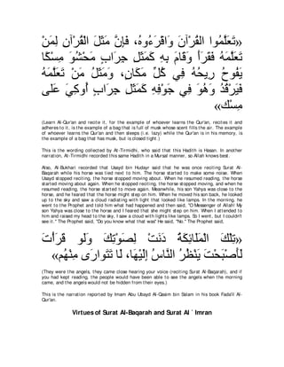 ∇リヨャ ラへ∇ゲボ∇ャや モんョ ラみプ ∩⊥ ヱ⊥ ゲ∇ホや∠ ラへ∇ゲボャや やヲ⊥ ヤバゎ»
   ∠ ͡ ͡ ⊥ ∠ ∠ ∠ ｚ ͡∠ ロ ￢∠ ヱ ∠ ⊥ ヨｚ∠ ∠
ゅ⇔ ∇ジョ ヲゼ∇エョ ゆや∠ ィ モんヨミ ヮよ ュゅ∠ ヱ ぺゲボプ ヮヨヤバゎ
 ム ͡ ∠ ⊥ ∠ ∃ ゲ͡ ͡ ∠ ∠ ∠ ͡ ͡ ∠ ホ∠ ∠∠ ∠ ∠ ⊥ ∠ ｚ∠ ∠
ヮヨヤバゎ ∇リョ モんョヱ ∩∃ ゅ∠ ョ あ ミ ヶ͡ ヮエΑ͡ ゥヲ⊥ Α
⊥ ∠ ｚ∠ ∠ ∠ ⊥ ∠ ∠ ∠ ラ ム∠ モ⊥ プ ⊥ ⊥ ケ ⊥ ヘ∠
ヴヤ∠ ヶミヱ⊥ ゆや∠ ィ モんヨミ ヮプ∇ヲィ ヶ͡ ヲワヱ ギホ∇ゲΒプ
    ハ ∠ ͡ ぺ ∃ ゲ͡ ͡ ∠ ∠ ∠ ͡ ͡ ∠ プ ∠ ⊥ ∠ ⊥ ⊥ ∠ ∠
                                           «マ∇ジョ ͡
(Learn Al-Qur'an and recit e it , for t he example of whoever learns t he Qur'an, recit es it and
adheres t o it , is t he example of a bag t hat is f ull of musk whose scent fills t he air. The example
of whoever learns t he Qur'an and t hen sleeps (i.e. lazy) while t he Qur'an is in his memory, is
t he example of a bag t hat has musk, but is closed t ight .)

This is t he wording collect ed by At -Tirmidhi, who said t hat t his Hadit h is Hasan. In anot her
narrat ion, At -Tirmidhi recorded t his same Hadit h in a Mursal manner, so Allah knows best .

Also, Al-Bukhari recorded t hat Usayd bin Hudayr said t hat he was once recit ing Surat Al-
Baqarah while his horse was t ied next t o him. The horse st art ed t o make some noise. When
Usayd st opped recit ing, t he horse st opped moving about . When he resumed reading, t he horse
st art ed moving about again. When he st opped recit ing, t he horse st opped moving, and when he
resumed reading, t he horse st art ed t o move again. Meanwhile, his son Yahya was close t o t he
horse, and he feared t hat t he horse might st ep on him. When he moved his son back, he looked
up t o t he sky and saw a cloud radiat ing wit h light t hat looked like lamps. In t he morning, he
went t o t he Prophet and t old him what had happened and t hen said, "O Messenger of Allah! My
son Yahya was close t o t he horse and I feared t hat she might st ep on him. When I at t ended t o
him and raised my head t o t he sky, I saw a cloud wit h light s like lamps. So I went , but I couldn't
see it .'' The Prophet said, "Do you know what t hat was'' He said, "No.'' The Prophet said,



れ∇ぺゲホ ヲ∠ヱ マゎ∇ヲダャ ∇ろルキ るムもゅ∠ヨ∇ャや マ∇ヤゎ»
∠ ∠ ∠ ャ∠ ∠ ͡ ∠ ͡                ∠ ∠ ⊥ ∠ ͡ ヤ∠ ∠ ͡
  «ユ⊥ ∇レョ ン∠ やヲ∠ ゎ ゅ∠ ∩ゅ∠ ∇Βャま サゅｚャや ゲヌ∇レΑ ろ∇エら∇タほャ
     ヰ ͡ ケ わ∠ ャ ヰ ∠͡ ⊥ レ ⊥ ⊥ ∠ ∠ ∠ ∠∠
(They were t he angels, t hey came close hearing your voice (recit ing Surat Al-Baqarah), and if
you had kept reading, t he people would have been able t o see t he angels when t he morning
came, and t he angels would not be hidden from t heir eyes.)

This is t he narrat ion report ed by Imam Abu Ubayd Al-Qasim bin Salam in his book Fada'il Al-
Qur'an.

               Virtues of Surat Al-Baqarah and Surat Al ` Imran
 