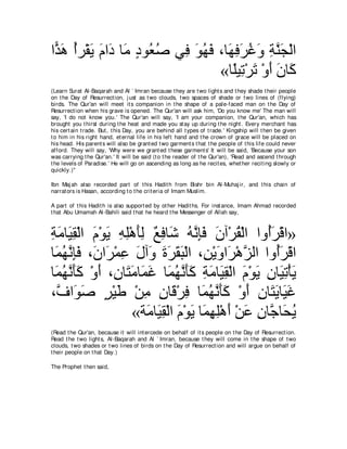 や６ ワ ぺゲ∇ボΑ ュや∠ ゅ∠ キヲ⊥ タ ヶ͡ ヲヰプ ∩ゅ∠ プゲビヱ るレイ∇ャや
 グ∠ ⊥ ∠ ∠ キ ョ ∃ バ⊥       プ ∠ ⊥ ∠ ヰ͡ ∠ ⊥ ∠ ͡ ｚ ∠
                                 «ゅ⇔Β͡ ∇ゲゎ ∇ヱぺ ラゅ∠
                                   ヤゎ ∠ ∠∠ ミ
(Learn Surat Al-Baqarah and Al ` Imran because t hey are t wo light s and t hey shade t heir people
on t he Day of Resurrect ion, j ust as t wo clouds, t wo spaces of shade or t wo lines of (flying)
birds. The Qur'an will meet it s companion in t he shape of a pale-faced man on t he Day of
Resurrect ion when his grave is opened. The Qur'an will ask him, 'Do you know me' The man will
say, 'I do not know you.' The Qur'an will say, 'I am your companion, t he Qur'an, which has
brought you t hirst during t he heat and made you st ay up during t he night . Every merchant has
his cert ain t rade. But , t his Day, you are behind all t ypes of t rade.' Kingship will t hen be given
t o him in his right hand, et ernal life in his left hand and t he crown of grace will be placed on
his head. His parent s will also be grant ed t wo garment s t hat t he people of t his life could never
afford. They will say, 'Why were we grant ed t hese garment s' It will be said, 'Because your son
was carrying t he Qur'an.' It will be said (t o t he reader of t he Qur'an), 'Read and ascend t hrough
t he levels of Paradise.' He will go on ascending as long as he recit es, whet her recit ing slowly or
quickly.)''

Ibn Maj ah also recorded part of t his Hadit h from Bishr bin Al-Muhaj ir, and t his chain of
narrat ors is Hasan, according t o t he crit eria of Imam Muslim.

A part of t his Hadit h is also support ed by ot her Hadit hs. For inst ance, Imam Ahmad recorded
t hat Abu Umamah Al-Bahili said t hat he heard t he Messenger of Allah say,



るョゅ∠ ボ∇ャや ュ∇ヲΑ ヮヤ∇ワほャ ∀ ͡ ゅ∠ ヮルみプ ラへ∇ゲボ∇ャや やヱ⊥ゲ∇ホや»
͡ ∠ Β͡ ∠ ∠ ͡ ͡ ∠͡ ノプ セ ⊥ ｚ ͡∠ ∠ ⊥                ぺ∠
ゅ∠ ヰル͡∠ ∩∠ や∠ ∇ヨハ メへ∠ りゲボら∇ャや ∩͡ ∇Αヱや∠ ∇ワゴャや やヱ⊥ゲ∇ホや
 ヨ⊥ ｚ みプ ラ ゲ ͡ ∠ ヱ ∠ ∠ ∠ ∠ リ ∠ ゲ ｚ                  ぺ∠
ゅ∠ ヰル∠∠ ∇ヱぺ ∩͡ ゅ∠ ョゅ∠ ビ ゅ∠ ヰル∠∠ るョゅ∠ ボ∇ャや ュ∇ヲΑ ͡ ゅ∠ ͡ ∇ほ∠
 ヨ⊥ ｚ ほミ ∠ ラ わ∠ ヨ∠ ヨ⊥ ｚ ほミ ͡ ∠ Β͡ ∠ ∠ ラ Βゎ Α
∩ｚ や∠ タ ゲ∇Βデ ∇リョ ラゅ∠ ∇ゲプ ゅ∠ ヰル∠∠ ∇ヱぺ ラゅ∠ Αゅ∠ ビ
  フ ヲ∠ ∃ ∠ ͡ ͡ ホ ͡ ヨ⊥ ｚ ほミ ∠ ͡ わ∠ Β∠
                  «る∠ ゅ∠ ボ∇ャや ュ∇ヲΑ ゅ∠ ヰヤ∇ワぺ ∇リハ ラゅｚ ゅ∠ Α
                      ョ Β͡ ∠ ∠ ヨ͡ ͡ ∠ ∠ ͡ ィ エ⊥
(Read t he Qur'an, because it will int ercede on behalf of it s people on t he Day of Resurrect ion.
Read t he t wo light s, Al-Baqarah and Al ` Imran, because t hey will come in t he shape of t wo
clouds, t wo shades or t wo lines of birds on t he Day of Resurrect ion and will argue on behalf of
t heir people on t hat Day.)

The Prophet t hen said,
 