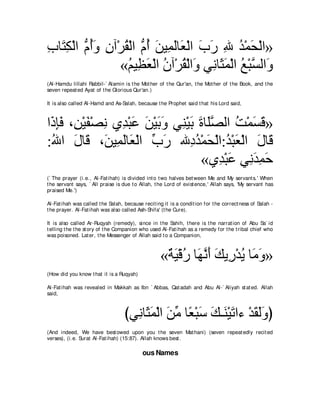 ゆゅ∠ ム∇ャや ぁ ぺヱ ラへ∇ゲボ∇ャや ぁ ぺ リΒ͡ ャゅ∠ ∇ャや ゆケ ぶ ギ∇ヨエ∇ャや»
͡ わ͡ ュ⊥∠ ͡ ⊥ ュ⊥ ∠ ヨ∠ バ ∠ ∠ ͡ ⊥ ∠
                 «ユΒ͡ バ∇ャや ラへ∇ゲボ∇ャや∠ ヶ͡ ゅ∠ ヨ∇ャや ノ∇らジャや∠
                   ⊥ ヌ∠ ⊥ ⊥ ヱ ル ん∠ ⊥ ｚ ヱ
(Al-Hamdu lillahi Rabbil-` Alamin is t he Mot her of t he Qur'an, t he Mot her of t he Book, and t he
seven repeat ed Ayat of t he Glorious Qur'an.)

It is also called Al-Hamd and As-Salah, because t he Prophet said t hat his Lord said,



や∠ みプ ∩͡ ∇Βヘ∇ダル ヵ͡ ∇らハ リ∇Βよヱ ヶ͡ ∇Βよ りゅ∠ダャや ろ∇ヨジホ»
 ク͡∠ リ ∠ ͡ ギ ∠ ∠ ∠ ∠ レ ∠ ∠ ヤｚ ⊥ ∠ ∠
:ぶや メゅ∠ ∩∠ Β͡ ャゅ∠ ∇ャや ゆケ ぶ͡ ギ∇ヨエ∇ャや:ギ∇らバ∇ャや メゅ∠
 ⊥ ∠ ホ リ ヨ∠ バ あ ∠                 キ⊥ ∠ ⊥ ∠ ∠ ホ
                                    «ヵ͡ ∇らハ ヶ͡ ギヨェ
                                        ギ ∠ ル∠ ͡ ∠
(` The prayer (i.e., Al-Fat ihah) is divided int o t wo halves bet ween Me and My servant s.' When
t he servant says, ` All praise is due t o Allah, t he Lord of exist ence,' Allah says, 'My servant has
praised Me.')

Al-Fat ihah was called t he Salah, because recit ing it is a condit ion for t he correct ness of Salah -
t he prayer. Al-Fat ihah was also called Ash-Shifa' (t he Cure).

It is also called Ar-Ruqyah (remedy), since in t he Sahih, t here is t he narrat ion of Abu Sa` id
t elling t he t he st ory of t he Companion who used Al-Fat ihah as a remedy for t he t ribal chief who
was poisoned. Lat er, t he Messenger of Allah said t o a Companion,



                                                    «∀ ∠ ∇ホケ ゅ∠ ルぺ マΑ͡ ∇ギΑ ゅ∠ ヱ»
                                                     る Β ⊥ ヰｚ ∠ ∠ ケ ⊥ ョ ∠
(How did you know t hat it is a Ruqyah)

Al-Fat ihah was revealed in Makkah as Ibn ` Abbas, Qat adah and Abu Al-` Aliyah st at ed. Allah
said,



                                   びヶ͡ ゅ∠ ヨ∇ャや リョ ゅ⇔ ∇らシ マ⇒∠ ∇Βゎや￢ ∇ギボャヱぴ
                                     ル ん∠ ∠ あ バ ∠ ∠ レ ∠ ∠ ∠∠
(And indeed, We have best owed upon you t he seven Mat hani) (seven repeat edly recit ed
verses), (i.e. Surat Al-Fat ihah) (15:87). Allah knows best .

                                           ous Names
 