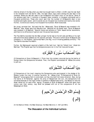 (And be afraid of t he Day when you shall be brought back t o Allah.) (2:281) was t he last Ayah
t o be revealed from t he Qur'an. Also, t he Ayat about usury were among t he last Ayat t o be
revealed. Khalid bin Ma` dan used t o call Al-Baqarah t he Fust at (t ent ) of t he Qur'an. Some of
t he scholars said t hat it cont ains a t housand news incident s, a t housand commands and a
t housand prohibit ions. Those who count said t hat t he number of Al-Baqarah's Ayat is t wo
hundred and eight y-seven, and it s words are six t housand t wo hundred and t went y-one words.
Furt her, it s let t ers are t went y-five t housand five hundred. Allah knows best .

Ibn Jurayj narrat ed t hat ` At a' said t hat Ibn ` Abbas said, "Surat Al-Baqarah was revealed in Al-
Madinah.'' Also, Khasif said from Muj ahid t hat ` Abdullah bin Az-Zubayr said; "Surat Al-Baqarah
was revealed in Al-Madinah.'' Several Imams and scholars of Tafsir issued similar st at ement s,
and t here is no difference of opinion over t his as we have st at ed.

The Two Sahihs recorded t hat Ibn Mas` ud kept t he Ka` bah on his left side and Mina on his right
side and t hrew seven pebbles (at t he Jamrah) and said, "The one t o whom Surat Al-Baqarah was
revealed (i.e. t he Prophet ) performed Rami (t he Haj j rit e of t hrowing pebbles) similarly.'' The
Two Sahihs recorded t his Hadit h.

Furt her, Ibn Marduwyah report ed a Hadit h of Shu` bah from ` Aqil bin Talhah from ` Ut bah bin
Mart had; "The Prophet saw t hat his Companions were not in t he first lines and he said,



                                           «り∠ ボら∇ャや りケヲ⊥ ゆゅ∠ ∇タぺ ゅ∠ »
                                             ゲ∠ ∠ ͡ ∠ シ ∠ エ ∠ Α
(O Companions of Surat Al-Baqarah.) I Think t hat t his incident occurred during t he bat t le of
Hunayn when t he Companions ret reat ed. Then, t he Prophet commanded Al-` Abbas (his uncle)
t o yell out ,



                                                     «り∠ イゼャや ゆゅ∠ ∇タぺ ゅ∠ »
                                                       ゲ∠ ｚ ∠ エ ∠ Α
(O Companions of t he t ree!) meaning t he Companions who part icipat ed in t he pledge of Ar-
Ridwan (under t he t ree). In anot her narrat ion, Al- ` Abbas cried, "O Companions of Surat Al-
Baqarah!'' encouraging t hem t o come back, so t hey ret urned from every direct ion. Also, during
t he bat t le of Al-Yamamah, against t he army of Musaylimah t he Liar, t he Companions first
ret reat ed because of t he huge number of soldiers in Musaylimah's army. The Muhaj irun and t he
Ansar called out for each ot her, saying; "O people of Surat Al-Baqarah!'' Allah t hen gave t hem
vict ory over t heir enemy, may Allah be pleased wit h all of t he companions of all t he
Messengers of Allah.



                                          び ユΒ͡ ゲャや リ⇒∠ ∇ェゲャや ヮヤャや ユ∇ジよぴ
                                            ͡ ェｚ ͡ ヨ ｚ ͡ ｚ ͡ ͡
                                                                                         び ユャやぴ
(In t he Name of Allah, t he Most Gracious, t he Most Merciful) (1. Alif Lam Mim).

                     The Discussion of the Individual Letters
 