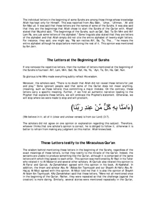 The individual let t ers in t he beginning of some Surahs are among t hose t hings whose knowledge
Allah has kept only for Himself. This was report ed from Abu Bakr, ` Umar, ` Ut hman, ` Ali and
Ibn Mas` ud. It was said t hat t hese let t ers are t he names of some of t he Surahs. It was also said
t hat t hey are t he beginnings t hat Allah chose t o st art t he Surahs of t he Qur'an wit h. Khasif
st at ed t hat Muj ahid said, "The beginnings of t he Surahs, such as Qaf, Sad, Ta Sin Mim and Alif
Lam Ra, are j ust some let t ers of t he alphabet .'' Some linguist s also st at ed t hat t hey are let t ers
of t he alphabet and t hat Allah simply did not cit e t he ent ire alphabet of t went y-eight let t ers.
For inst ance, t hey said, one might say, "My son recit es Alif, Ba, Ta, Tha... '' he means t he
ent ire alphabet alt hough he st ops before ment ioning t he rest of it . This opinion was ment ioned
by Ibn Jarir.




                       The Letters at the Beginning of Surahs
If one removes t he repet it ive let t ers, t hen t he number of let t ers ment ioned at t he beginning of
t he Surahs is fourt een: Alif, Lam, Mim, Sad, Ra, Kaf, Ha, Ya, ` Ayn, Ta, Sin, Ha, Qaf, Nun.

So glorious is He Who made everyt hing subt ly reflect His wisdom.

Moreover, t he scholars said, "There is no doubt t hat Allah did not reveal t hese let t ers for j est
and play.'' Some ignorant people said t hat some of t he Qur'an does not mean anyt hing,
(meaning, such as t hese let t ers) t hus commit t ing a maj or mist ake. On t he cont rary, t hese
let t ers carry a specific meaning. Furt her, if we find an aut hent ic narrat ion leading t o t he
Prophet t hat explains t hese let t ers, we will embrace t he Prophet 's st at ement . Ot herwise, we
will st op where we were made t o st op and will proclaim,



                                               びゅ∠ よケ ギレ͡ ∇リョ モミ ヮよ ゅｚ ョや∠ ぴ
                                                 レあ ∠ ͡ ハ あ ｘ ⊥ ͡ ͡ レ∠ ￢
(We believe in it ; all of it (clear and unclear verses) is from our Lord) (3:7).

The scholars did not agree on one opinion or explanat ion regarding t his subj ect . Therefore,
whoever t hinks t hat one scholar's opinion is correct , he is obliged t o follow it , ot herwise it is
bet t er t o refrain from making any j udgment on t his mat t er. Allah knows best .




                 These Letters testify to the Miraculous Qur'an
The wisdom behind ment ioning t hese let t ers in t he beginning of t he Surahs, regardless of t he
exact meanings of t hese let t ers, is t hat t hey t est ify t o t he miracle of t he Qur'an. Indeed, t he
servant s are unable t o produce somet hing like t he Qur'an, alt hough it is comprised of t he same
let t ers wit h which t hey speak t o each ot her. This opinion was ment ioned by Ar-Razi in his Tafsir
who relat ed it t o Al-Mubarrid and several ot her scholars. Al-Qurt ubi also relat ed t his opinion t o
Al-Farra' and Qut rub. Az-Zamakhshari agreed wit h t his opinion in his book, Al-Kashshaf. In
addit ion, t he Imam and scholar Abu Al-` Abbas Ibn Taymiyyah and our Shaykh Al-Hafiz Abu Al-
Haj j aj Al-Mizzi agreed wit h t his opinion. Al-Mizzi t old me t hat it is also t he opinion of Shaykh
Al-Islam Ibn Taymiyyah. KAz-Zamakhshari said t hat t hese let t ers, "Were not all ment ioned once
in t he beginning of t he Qur'an. Rat her, t hey were repeat ed so t hat t he challenge (against t he
creat ion) is more daring. Similarly, several st ories were ment ioned repeat edly in t he Qur'an,
 