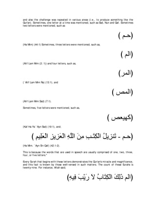 and also t he challenge was repeat ed in various areas (i.e., t o produce somet hing like t he
Qur'an). Somet imes, one let t er at a t ime was ment ioned, such as Sad, Nun and Qaf. Somet imes
t wo let t ers were ment ioned, such as



                                                                                       び ユ⇒ェぴ
(Ha Mim) (44:1) Somet imes, t hree let t ers were ment ioned, such as,



                                                                                          び ユャやぴ
(Alif Lam Mim (2: 1)) and four let t ers, such as,



                                                                                        びゲヨャやぴ
(` Alif Lam Mim Ra) (13:1), and



                                                                                  び ゾヨャやぴ
(Alif Lam Mim Sad) (7:1).

Somet imes, five let t ers were ment ioned, such as,



                                                                             び ゾバΒヰミぴ
(Kaf Ha Ya ` Ayn Sad) (19:1), and;



       び ユΒ͡バ∇ャや ゴΑ͡ バ∇ャや ヮヤャや リョ ょ⇒∠ ム∇ャや モΑ͡ レ∠ - ユ⇒ェぴ
         ͡ ヤ∠ ͡ ゴ∠ ͡ ｚ ∠ ͡ ͡ わ͡ ⊥ ゴ ゎ
(Ha Mim. ` Ayn Sin Qaf) (42:1-2).

This is because t he words t hat are used in speech are usually comprised of one, t wo, t hree,
four, or five let t ers.''

Every Surah t hat begins wit h t hese let t ers demonst rat es t he Qur'an's miracle and magnificence,
and t his fact is known by t hose well-versed in such mat t ers. The count of t hese Surahs is
t went y-nine. For inst ance, Allah said,



                                         びヮΒ͡ ょ∇Αケ Ι ゆゅ∠ ム∇ャや マャク ユャやぴ
                                          ͡ プ ∠ ∠ ∠ ⊥ わ͡ ∠ ͡∠
 