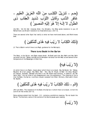 - ユΒ͡バ∇ャや ゴΑ͡ バ∇ャや ヮヤャや リョ ょ⇒∠ ム∇ャや モΑ͡ レ∠ - ユ⇒ェぴ
  ͡ ヤ∠ ͡ ゴ∠ ͡ ｚ ∠ ͡ ͡ わ͡ ⊥ ゴ ゎ
ン͡ ゆゅ∠ バ∇ャや ギΑ͡ セ ゆ∇ヲわャや モよゅ∠ ヱ ょルｚ ャや ゲプゅ∠
  ク ͡ ボ͡ ͡ ギ∠ ͡ ｚ ͡ ͡ ホ∠ ͡ グ ͡ ͡ ビ
              び ゲΒ͡ ヨ∇ャや ヮ∇Βャま ヲワ Ιま ヮ⇒∠ま Ι メ∇ヲトャや
                ⊥ ダ∠ ͡ ∠͡ ∠ ⊥ ｚ ͡ ∠ ャ͡ ∠ ͡ ｚ
(Ha Mim. ` Ain Sin Qaf. Likewise Allah, t he Almight y, t he Wise sends revelat ion t o you (O
Muhammad ) as (He sent revelat ion t o) t hose before you.) (42:1-3).

There are several ot her Ayat t hat t est ify t o what we have ment ioned above, and Allah knows
best .



                 び リΒ͡ わヨ∇ヤャ ン⇔ ワ ヮΒ͡ ょ∇Αケ Ι ゆゅ∠ ム∇ャや マャクぴ
                   ∠ ボｚ ⊥ あ ギ⊥ ͡ プ ∠ ∠ ∠ ⊥ わ͡ ∠ ͡∠
(2. That is Book in which t here is no Rayb, guidance for t he Mut t aqin).

                           There is no Doubt in the Qur'an
The Book, is t he Qur'an, and Rayb means doubt . As-Suddi said t hat Abu Malik and Abu Salih
narrat ed from Ibn ` Abbas, and Murrah Al-Hamadani narrat ed from Ibn Mas` ud and several ot her
Companions of t he Messenger of Allah t hat ,



                                                                         びヮΒ͡ ょ∇Αケ Ιぴ
                                                                          ͡ プ∠ ∠ ∠
(In which t here is no Rayb), means about which t here is no doubt . Abu Ad-Darda', Ibn ` Abbas,
Muj ahid, Sa` id bin Jubayr, Abu Malik, Nafi` ` At a', Abu Al-` Aliyah, Ar-Rabi` bin Anas, Muqat il
bin Hayyan, As-Suddi, Qat adah and Isma` il bin Abi Khalid said similarly. In addit ion, Ibn Abi
Hat im said, "I do not know of any disagreement over t his explanat ion.'' The meaning of t his is
t hat t he Book, t he Qur'an, is wit hout a doubt revealed from Allah. Similarly, Allah said in Surat
As- Saj dah,



      び リΒ͡ わヨ∇ヤャ ン⇔ ワ ヮΒ͡ ょ∇Αケ Ι ゆゅ∠ ム∇ャや マャク - ユャやぴ
        ∠ ボｚ ⊥ あ ギ⊥ ͡ プ ∠ ∠ ∠ ⊥ わ͡ ∠ ͡∠
(Alif Lam Mim). The revelat ion of t he Book (t his Qur'an) in which t here is no doubt , is from t he
Lord of all t hat exist s) (32:1-2).

Some scholars st at ed t hat t his Ayah - 2:2 - cont ains a prohibit ion meaning, "Do not doubt t he
Qur'an.'' Furt hermore, some of t he recit ers of t he Qur'an pause upon reading,



                                                                                 びょ∇Αケ Ιぴ
                                                                                  ∠ ∠ ∠
 