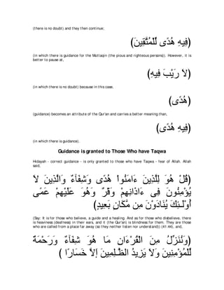 (t here is no doubt ) and t hey t hen cont inue;



                                                               びリΒ͡ わヨ∇ヤャ ン⇔ ワ ヮΒ͡ ぴ
                                                                ∠ ボｚ ⊥ あ ギ⊥ ͡ プ
(in which t here is guidance for t he Mut t aqin (t he pious and right eous persons)). However, it is
bet t er t o pause at ,



                                                                         びヮΒ͡ ょ∇Αケ Ιぴ
                                                                          ͡ プ∠ ∠ ∠
(in which t here is no doubt ) because in t his case,



                                                                                          びン⇔ ワぴ
                                                                                            ギ⊥
(guidance) becomes an at t ribut e of t he Qur'an and carries a bet t er meaning t han,



                                                                               びン⇔ ワ ヮΒ͡ ぴ
                                                                                 ギ⊥ ͡ プ
(in which t here is guidance).

                Guidance is granted to Those Who have Taqwa
Hidayah - correct guidance - is only grant ed t o t hose who have Taqwa - fear of Allah. Allah
said,



Ι リΑ͡ ャや∠ ∀ べ∠ ͡ ∠ ン⇔ ワ ∇やヲ⊥ ョや∠ リΑ͡ ヤャ ヲワ ∇モホぴ
∠ ∠ グｚ ヱ ￢ ヘセヱ ギ⊥ レ∠ ￢ ∠ グｚ͡ ∠ ⊥ ⊥
ヴ⇔ ハ ∇ユヰ∇Βヤハ ヲワヱ ∀ ∇ホ∠ ∇ユヰルや∠ や∠ ヴ͡ ラヲ⊥ ョ∇ぽΑ
 ヨ∠ ͡ ∠∠ ∠ ⊥ ∠ ゲ ヱ ͡ ͡ ク ￢ プ ∠ レ͡ ⊥
                   びギΒ͡ よ ラゅ∠ ョ リ͡ ラ∇ヱキゅ∠ Α マゃ⇒∠∇ヱぺ
                    ∃ バ∠ ∃ ムｚ ョ ∠ ∠ レ⊥ ∠ ͡ ャ ⊥
(Say: It is for t hose who believe, a guide and a healing. And as for t hose who disbelieve, t here
is heaviness (deafness) in t heir ears, and it (t he Qur'an) is blindness for t hem. They are t hose
who are called from a place far away (so t hey neit her list en nor underst and)) (41:44), and,



るヨ∇ェケヱ ∀ べ∠ ͡ ヲワ ゅ∠ ラや∠ ∇ゲボ∇ャや リョ メあ レルヱぴ
∀ ∠ ∠ ∠ ￢ ヘセ ∠ ⊥ ョ ͡ ￢ ⊥ ∠ ͡ ⊥ ゴ∠ ⊥ ∠
       び や⇔ ゅ∠ カ Ιま リΒ͡ ヤ⇒ｚ ャや ギΑ͡ Α Ιヱ リΒ͡ ョ∇ぽヨ∇ヤャ
          ケ ジ∠ ｚ ∠ ∠ ヨ͡ ヌ ⊥ ゴ∠ ∠ ∠ ∠ レ͡ ⊥ あ
 