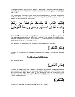 (And We send down of t he Qur'an t hat which is a healing and a mercy t o t hose who believe (in
Islamic Monot heism and act on it ), and it increases t he Zalimin (wrongdoers) in not hing but
loss) (17:82).

This is a sample of t he numerous Ayat indicat ing t hat t he believers, in part icular, benefit from
t he Qur'an. That is because t he Qur'an is it self a form of guidance, but t he guidance in it is only
grant ed t o t he right eous, j ust as Allah said,



∇ユムよケ リｚ るヌハ∇ヲョ ∇ユム∇ゎ￢べ∠ ∇ギホ サゅｚ ャや ゅ∠ Α∠∠ ぴ
  ⊥ あ ｚ ョ ∀ ∠ ͡ ｚ ⊥ ∠ ィ ∠ ⊥ レ ヰぁ ほΑ
リΒ͡ ョ∇ぽヨ∇ヤャ るヨ∇ェケヱ ン⇔ ワヱ ケヱ⊥ ダャや ヴ͡ ゅ∠ ャ ∀ べ∠ ͡ ∠
∠ レ͡ ⊥ あ ∀ ∠ ∠ ∠ ギ⊥ ∠ ͡ ギぁ        プ ヨあ ￢ ヘセヱ
                                                 び
(O mankind! There has come t o you a good advice from your Lord (i. e. t he Qur'an, enj oining all
t hat is good and forbidding all t hat is evil), and a healing for t hat (disease of ignorance, doubt ,
hypocrisy and differences) which is in your breast s, a guidance and a mercy (explaining lawful
and unlawful t hings) for t he believers) (10:57).

Ibn ` Abbas and Ibn Mas` ud and ot her Companions of t he Messenger of Allah said,



                                                                       びリΒ͡ わヨ∇ヤャ ン⇔ ワぴ
                                                                        ∠ ボｚ ⊥ あ ギ⊥
(guidance for t he Mut t aqin (t he pious and right eous persons), means, a light for t hose who have
Taqwa.

                              The Meaning of Al-Muttaqin
Ibn ` Abbas said about ,



                                                                       びリΒ͡ わヨ∇ヤャ ン⇔ ワぴ
                                                                        ∠ ボｚ ⊥ あ ギ⊥
(guidance for t he Mut t aqin) t hat it means, "They are t he believers who avoid Shirk wit h Allah
and who work in His obedience.'' Ibn ` Abbas also said t hat Al-Mut t aqin means, "Those who fear
Allah's punishment , which would result if t hey abandoned t he t rue guidance t hat t hey
recognize and know. They also hope in Allah's mercy by believing in what He revealed.''
Furt her, Qat adah said t hat ,



                                                                                   びリΒ͡ わヨ∇ヤャぴ
                                                                                    ∠ ボｚ ⊥ あ
(Al-Mut t aqin), are t hose whom Allah has described in His st at ement ;
 