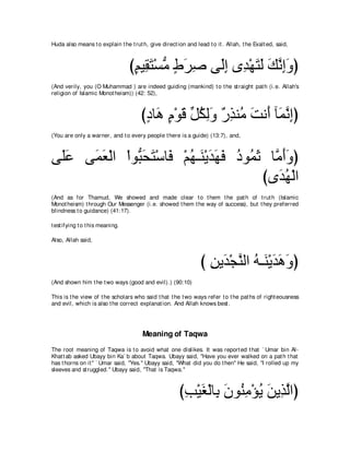 Huda also means t o explain t he t rut h, give direct ion and lead t o it . Allah, t he Exalt ed, said,



                                  びユΒ͡ わ∇ジョ ヅゲタ ヴ∠ま ン͡ ∇ヰわャ マルまヱぴ
                                   ∃ ボ∠ ぁ ∃ ∠ ͡ ャ͡ ギ ∠ ∠ ∠ ｚ ͡∠
(And verily, you (O Muhammad ) are indeed guiding (mankind) t o t he st raight pat h (i.e. Allah's
religion of Islamic Monot heism)) (42: 52),



                                       びキゅ∠ ュ∇ヲホ モムャヱ ∀ ͡ レ⊥ ろル∠ べ∠ ルまぴ
                                        ∃ ワ ∃ ∠ あ ⊥ ͡∠ ケグ ョ ∠ ぺ ヨｚ ͡
(You are only a warner, and t o every people t here is a guide) (13:7), and,



ヴ∠ハ ヴ∠ バ∇ャや ∇やヲぁ エわ∇シゅ∠ ∇ユヰ⇒∠ ∇Αギヰプ キヲ⊥ を ゅｚ ぺヱぴ
 ヤ∠  ヨ∠        ら∠ ∠ プ ⊥ レ ∠ ∠ ∠ ⊥ ヨ∠ ョ∠∠
                                         びン∠ ヰ∇ャや
                                            ギ⊥
(And as for Thamud, We showed and made clear t o t hem t he pat h of t rut h (Islamic
Monot heism) t hrough Our Messenger (i.e. showed t hem t he way of success), but t hey preferred
blindness t o guidance) (41:17).

t est ifying t o t his meaning.

Also, Allah said,



                                                                び リΑ∠ ∇イレャや ヮ⇒∠ ∇Αギワヱぴ
                                                                  ͡ ギ ｚ ⊥ レ ∠∠ ∠
(And shown him t he t wo ways (good and evil).) (90:10)

This is t he view of t he scholars who said t hat t he t wo ways refer t o t he pat hs of right eousness
and evil, which is also t he correct explanat ion. And Allah knows best .




                                       Meaning of Taqwa
The root meaning of Taqwa is t o avoid what one dislikes. It was report ed t hat ` Umar bin Al-
Khat t ab asked Ubayy bin Ka` b about Taqwa. Ubayy said, "Have you ever walked on a pat h t hat
has t horns on it '' ` Umar said, "Yes.'' Ubayy said, "What did you do t hen'' He said, "I rolled up my
sleeves and st ruggled.'' Ubayy said, "That is Taqwa.''



                                                       びょ∇Βピ∇ャゅ͡ ラヲ⊥ ョ∇ぽΑ リΑ͡ ャやぴ
                                                        ͡ ∠ よ ∠ レ͡ ⊥ ∠ グｚ
 