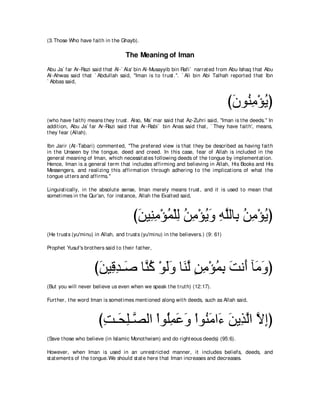 (3.Those Who have fait h in t he Ghayb).

                                     The Meaning of Iman
Abu Ja` far Ar-Razi said t hat Al-` Ala' bin Al-Musayyib bin Rafi` narrat ed from Abu Ishaq t hat Abu
Al-Ahwas said t hat ` Abdullah said, "Iman is t o t rust .''. ` Ali bin Abi Talhah report ed t hat Ibn
` Abbas said,



                                                                                      びラヲ⊥ ョ∇ぽΑぴ
                                                                                       ∠ レ͡ ⊥
(who have fait h) means t hey t rust . Also, Ma` mar said t hat Az-Zuhri said, "Iman is t he deeds.'' In
addit ion, Abu Ja` far Ar-Razi said t hat Ar-Rabi` bin Anas said t hat , ` They have fait h', means,
t hey fear (Allah).

Ibn Jarir (At -Tabari) comment ed, "The prefered view is t hat t hey be described as having fait h
in t he Unseen by t he t ongue, deed and creed. In t his case, fear of Allah is included in t he
general meaning of Iman, which necessit at es following deeds of t he t ongue by implement at ion.
Hence, Iman is a general t erm t hat includes affirming and believing in Allah, His Books and His
Messengers, and realizing t his affirmat ion t hrough adhering t o t he implicat ions of what t he
t ongue ut t ers and affirms.''

Linguist ically, in t he absolut e sense, Iman merely means t rust , and it is used t o mean t hat
somet imes in t he Qur'an, for inst ance, Allah t he Exalt ed said,



                                         びリΒ͡ ョ∇ぽヨ∇ヤャ リョ∇ぽΑヱ ヮヤャゅ͡ リョ∇ぽΑぴ
                                          ∠ レ͡ ⊥ ͡ ⊥ ͡ ⊥ ∠ ͡ ｚ よ ⊥ ͡ ⊥
(He t rust s (yu'minu) in Allah, and t rust s (yu'minu) in t he believers.) (9: 61)

Prophet Yusuf's brot hers said t o t heir fat her,



                      びリΒ͡ ギ⇒∠ ゅｚ ミ ∇ヲャヱ ゅ∠ ャ リョ∇ぽヨよ ろル∠ べ∠ ヱぴ
                       ∠ ホ ͡ タ レ⊥ ∠ ∠ レｚ ∃ ͡ ⊥ ͡ ∠ ぺ ョ ∠
(But you will never believe us even when we speak t he t rut h) (12:17).

Furt her, t he word Iman is somet imes ment ioned along wit h deeds, such as Allah said,



                        びろ⇒∠ ヤ⇒ｚ ャや ∇やヲ⊥ヨハヱ ∇やヲ⊥ ョや∠ リΑ͡ ャや Ιまぴ
                         ͡ エ͡ ダ ヤ͡ ∠ ∠ レ∠ ￢ ∠ グｚ ｚ ͡
(Save t hose who believe (in Islamic Monot heism) and do right eous deeds) (95:6).

However, when Iman is used in an unrest rict ed manner, it includes beliefs, deeds, and
st at ement s of t he t ongue.We should st at e here t hat Iman increases and decreases.
 