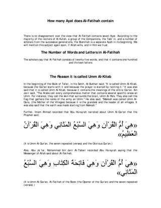 How many Ayat does Al-Fatihah contain



There is no disagreement over t he view t hat Al-Fat ihah cont ains seven Ayat . According t o t he
maj orit y of t he recit ers of Al-Kufah, a group of t he Companions, t he Tabi` in, and a number of
scholars from t he successive generat ions, t he Bismillah is a separat e Ayah in it s beginning. We
will ment ion t his subj ect again soon, if Allah wills, and in Him we t rust .

                The Number of Words and Letters in Al-Fatihah
The scholars say t hat Al-Fat ihah consist s of t went y-five words, and t hat it cont ains one hundred
                                         and t hirt een let t ers




                        The Reason it is called Umm Al-Kitab
In t he beginning of t he Book of Tafsir, in his Sahih, Al-Bukhari said; "It is called Umm Al-Kit ab,
because t he Qur'an st art s wit h it and because t he prayer is st art ed by recit ing it .'' It was also
said t hat it is called Umm Al-Kit ab, because it cont ains t he meanings of t he ent ire Qur'an. Ibn
Jarir said, "The Arabs call every comprehensive mat t er t hat cont ains several specific areas an
Umm. For inst ance, t hey call t he skin t hat surrounds t he brain, Umm Ar-Ra's. They also call t he
flag t hat gat hers t he ranks of t he army an Umm.'' He also said, "Makkah was called Umm Al-
Qura, (t he Mot her of t he Villages) because it is t he grandest and t he leader of all villages. It
was also said t hat t he eart h was made st art ing from Makkah.''

Furt her, Imam Ahmad recorded t hat Abu Hurayrah narrat ed about Umm Al-Qur'an t hat t he
Prophet said,



ラへ∇ゲボ∇ャや ヶワヱ ヶ͡ ゅ∠ ヨ∇ャや ノ∇らｚ ャや ヶワヱ ラへ∇ゲボ∇ャや ぁ ぺ ヶワ»
⊥ ⊥ ∠ ͡ ∠ ル ん∠ ⊥ ジ ∠ ͡ ∠ ͡ ⊥ ュ⊥ ∠ ͡
                                             «ユΒ͡ バ∇ャや
                                               ⊥ ヌ∠
(It is Umm Al-Qur'an, t he seven repeat ed (verses) and t he Glorious Qur'an.)

Also, Abu Ja` far, Muhammad bin Jarir At -Tabari recorded Abu Hurayrah saying t hat t he
Messenger of Allah said about Al-Fat ihah,



ノ∇らｚ ャや ヶワヱ ゆゅ∠ ム∇ャや るエゎゅ∠ ヶワヱ ラへ∇ゲボ∇ャや ぁ ぺ ヶワ»
⊥ ジ ∠ ͡ ∠ ͡ わ͡ ⊥ ∠ ͡ プ ∠ ͡ ∠ ͡ ⊥ ュ⊥ ∠ ͡
                                       «ヶ͡ ゅ∠ ヨ∇ャや
                                            ル ん∠
(It is Umm Al-Qur'an, Al-Fat ihah of t he Book (t he Opener of t he Qur'an) and t he seven repeat ed
(verses).)
 