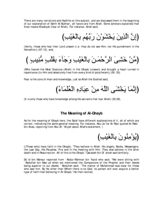 There are many narrat ions and Hadit hs on t his subj ect , and we discussed t hem in t he beginning
of our explanat ion of Sahih Al-Bukhari, all favors are from Allah. Some scholars explained t hat
Iman means Khashyah (fear of Allah). For inst ance, Allah said;



                                 びょ∇Βピ∇ャゅ͡ ユ⊥ よケ ラ∇ヲゼ∇ガΑ リΑ͡ ャや ラまぴ
                                  ͡ ∠ よ ヰｚ ∠ ∠ ∠ ∠ ∠ グｚ ｚ ͡
(Verily, t hose who fear t heir Lord unseen (i.e. t hey do not see Him, nor His punishment in t he
Hereaft er)) (67:12), and,



 び ょΒ͡ ョ ょ∇ヤボよ ￢べ∠ ヱ ょ∇Βピ∇ャゅ͡ リ⇒∠ ∇ェゲャや ヴゼカ ∇リョぴ
   ∃ レぁ ∃ ∠ ͡ ∠ ィ∠ ͡ ∠ よ ∠ ヨ ｚ ∠ ͡ ∠ ｚ
(Who feared t he Most Gracious (Allah) in t he Ghayb (unseen) and brought a heart t urned in
repent ance (t o Him and absolut ely free from every kind of polyt heism)) (50: 33).

Fear is t he core of Iman and knowledge, j ust as Allah t he Exalt ed said,



                            び￢ゅ∠ ヤバ∇ャや ロキゅ∠ ハ ∇リョ ヮヤャや ヴ∠ ∇ガΑ ゅ∠ ルまぴ
                             ⊥ ヨ∠⊥ ͡ ͡ ら͡ ͡ ∠ ｚ ゼ ∠ ヨｚ ͡
(It is only t hose who have knowledge among His servant s t hat fear Allah) (35:28).




                                The Meaning of Al-Ghayb
As for t he meaning of Ghayb here, t he Salaf have different explanat ions of it , all of which are
correct , indicat ing t he same general meaning. For inst ance, Abu Ja` far Ar-Razi quot ed Ar-Rabi`
bin Anas, report ing from Abu Al-` Aliyah about Allah's st at ement , i



                                                                 びょ∇Βピ∇ャゅ͡ ラヲ⊥ ョ∇ぽΑぴ
                                                                  ͡ ∠ よ ∠ レ͡ ⊥
((Those who) have fait h in t he Ghayb), "They believe in Allah, His angels, Books, Messengers,
t he Last Day, His Paradise, Fire and in t he meet ing wit h Him. They also believe in life aft er
deat h and in Resurrect ion. All of t his is t he Ghayb.'' Qat adah bin Di` amah said similarly.

Sa` id bin Mansur report ed from ` Abdur-Rahman bin Yazid who said, "We were sit t ing wit h
` Abdullah bin Mas` ud when we ment ioned t he Companions of t he Prophet and t heir deeds
being superior t o our deeds. ` Abdullah said, ` The mat t er of Muhammad was clear for t hose
who saw him. By He ot her t han Whom t here is no God, no person will ever acquire a bet t er
t ype of fait h t han believing in Al-Ghayb.' He t hen recit ed,
 