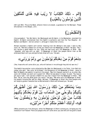 リΒ͡ わヨ∇ヤャ ン⇔ ワ ヮΒ͡ ょ∇Αケ Ι ゆゅ∠ ム∇ャや マャク - ユャやぴ
∠ ボｚ ⊥ あ ギ⊥ ͡ プ ∠ ∠ ∠ ⊥ わ͡ ∠ ͡∠
                        びょ∇Βピ∇ャゅ͡ ラヲ⊥ ョ∇ぽΑ リΑ͡ ャや
                         ͡ ∠ よ ∠ レ͡ ⊥ ∠ グｚ
(Alif Lam Mim. This is t he Book, wherein t here is no doubt , a guidance for t he Mut t aqin. Those
who believe in t he Ghayb), unt il,



                                                                             びラヲ⊥ ヤ∇ヘヨ∇ャやぴ
                                                                              ∠ エ͡ ⊥
(t he successful). '' Ibn Abi Hat im, Ibn Marduwyah and Al-Hakim, in his Must adrak, recorded t his
Hadit h. Al-Hakim comment ed t hat t his Hadit h is aut hent ic and t hat t he Two Shaykhs - Al-
Bukhari and Muslim - did not collect it , alt hough it meet s t heir crit eria.

Ahmad recorded a Hadit h wit h similar meaning from Ibn Muhayriz who said: I said t o Abu
Jumu` ah, "Narrat e a Hadit h for us t hat you heard from t he Messenger of Allah.'' He said, "Yes. I
will narrat e a good Hadit h for you. Once we had lunch wit h t he Messenger of Allah . Abu
` Ubaydah, who was wit h us, said, ` O Messenger of Allah! Are people bet t er t han us We
embraced Islam wit h you and performed Jihad wit h you.' He said,



      «ヶ͡ ∇ヱゲΑ ∇ユャヱ ヶ͡ ラヲ⊥ ョ∇ぽΑ ∇ユミギ∇バよ ∇リョ ∀ ∇ヲ∠ ∇ユバル»
        ル ∠ ∠ ∠∠ よ ∠ レ͡ ⊥ ⊥ ͡ ∠ ͡ ュ ホ ∠ ∠
(Yes, t hose who will come aft er you, who will believe in me alt hough t hey did not see me.)''

This Hadit h has anot her rout e collect ed by Abu Bakr bin Marduwyah in his Tafsir, from Salih bin
Jubayr who said: ` Abu Jumu` ah Al-Ansari, t he Companion of t he Messenger of Allah , came t o
Bayt Al-Maqdis (Jerusalem) t o perform t he prayer. Raj a' bin Haywah was wit h us, so when Abu
Jumu` ah finished, we went out t o greet him. When he was about t o leave, he said, "You have a
gift and a right . I will narrat e a Hadit h for you t hat I heard from t he Messenger of Allah. '' We
said, "Do so, and may Allah grant you mercy.'' He said, "We were wit h t he Messenger of Allah,
t en people including Mu` adh bin Jabal. We said, "O Messenger of Allah! Are t here people who
will acquire great er rewards t han us We believed in Allah and followed you.' He said,



∇ユミゲヰ∇ニぺ リ∇Βよ ぶや メヲ⊥ ケヱ マャク ∇リョ ∇ユムバレ∇ヨΑ ゅ∠ »
  ⊥ ͡ ⊥ ∠ ∠ ∠ ͡ ⊥ シ∠ ∠ ∠ ͡∠ ͡ ⊥ ⊥ ∠ ∠ ョ
∇ユヰΒ͡ ∇ほΑ ∇ユミギ∇バよ ∀ ∇ヲ∠ ∇モよ ∩͡ ゅ∠ ジャや リョ ヶ∇ェヲ∇ャゅ͡ ∇ユムΒ͡ ∇ほΑ
  ͡ ゎ ∠ ⊥ ∠ ∠ ュ ホ ∠ ￢ ヨｚ ∠ ͡ ͡ ∠ よ ⊥ ゎ ∠
ゅ∠ ͡ ラヲ⊥ヨ∇バΑヱ ヮよ ラヲ⊥ ョ∇ぽΑ リ∇Βェ∇ヲャ リ∇Βよ ∇リョ ∀ ゅ∠ ͡
  ヨよ ∠ ヤ∠ ∠ ∠ ͡ ͡ ∠ レ͡ ⊥ ͡ ∠ ∠ ͡ ∠ ͡ ゆ わミ
                «リ∇Βゎゲョ や⇔ ∇ィぺ ∇ユム∇レョ ユヌ∇ハぺ マゃャヱ⊥ ∩͡ Β͡
                      ∠ｚ ∠ ゲ ∠ ⊥ ͡ ⊥ ∠ ∠ ∠ ͡ ぺ ヮ プ
(What prevent s you from doing so, while t he Messenger of Allah is among you, bringing you t he
revelat ion from heaven There are people who will come aft er you and who will be given a book
 