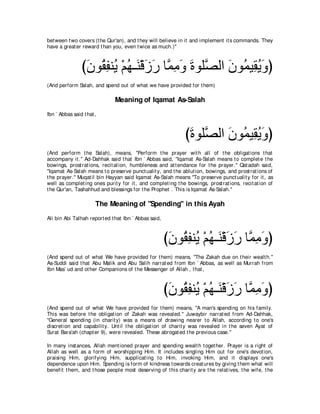 bet ween t wo covers (t he Qur'an), and t hey will believe in it and implement it s commands. They
have a great er reward t han you, even t wice as much.)''



                びラヲ⊥ ヘレ⊥ ∇ユヰ⇒∠ ∇ホコケ ゅヨョヱ りヲヤｚ ャや ラヲ⊥ Β͡ Αヱぴ
                 ∠ ボ͡ Α ⊥ レ ∠ ∠ ｚ ͡ ∠ ∠ ダ ∠ ヨ ボ⊥ ∠
(And perform Salah, and spend out of what we have provided for t hem)

                               Meaning of Iqamat As-Salah
Ibn ` Abbas said t hat ,



                                                              びりヲヤｚ ャや ラヲ⊥ Β͡ Αヱぴ
                                                               ∠ ダ ∠ ヨ ボ⊥ ∠
(And perform t he Salah), means, "Perform t he prayer wit h all of t he obligat ions t hat
accompany it .'' Ad-Dahhak said t hat Ibn ` Abbas said, "Iqamat As-Salah means t o complet e t he
bowings, prost rat ions, recit at ion, humbleness and at t endance for t he prayer.'' Qat adah said,
"Iqamat As-Salah means t o preserve punct ualit y, and t he ablut ion, bowings, and prost rat ions of
t he prayer.'' Muqat il bin Hayyan said Iqamat As-Salah means "To preserve punct ualit y for it , as
well as complet ing ones purit y for it , and complet ing t he bowings, prost rat ions, recit at ion of
t he Qur'an, Tashahhud and blessings for t he Prophet . This is Iqamat As-Salah.''

                       The Meaning of "Spending'' in this Ayah
Ali bin Abi Talhah report ed t hat Ibn ` Abbas said,



                                                       びラヲ⊥ ヘレ⊥ ∇ユヰ⇒∠ ∇ホコケ ゅｚ ͡ ∠ ぴ
                                                        ∠ ボ ͡ Α ⊥ レ ∠ ∠ ヨョヱ
(And spend out of what We have provided for t hem) means, "The Zakah due on t heir wealt h.''
As-Suddi said t hat Abu Malik and Abu Salih narrat ed from Ibn ` Abbas, as well as Murrah from
Ibn Mas` ud and ot her Companions of t he Messenger of Allah , t hat ,



                                                       びラヲ⊥ ヘレ⊥ ∇ユヰ⇒∠ ∇ホコケ ゅｚ ͡ ∠ ぴ
                                                        ∠ ボ ͡ Α ⊥ レ ∠ ∠ ヨョヱ
(And spend out of what We have provided for t hem) means, "A man's spending on his family.
This was before t he obligat ion of Zakah was revealed.'' Juwaybir narrat ed from Ad-Dahhak,
"General spending (in charit y) was a means of drawing nearer t o Allah, according t o one's
discret ion and capabilit y. Unt il t he obligat ion of charit y was revealed in t he seven Ayat of
Surat Bara'ah (chapt er 9), were revealed. These abrogat ed t he previous case.''

In many inst ances, Allah ment ioned prayer and spending wealt h t oget her. Prayer is a right of
Allah as well as a form of worshipping Him. It includes singling Him out for one's devot ion,
praising Him, glorifying Him, supplicat ing t o Him, invoking Him, and it displays one's
dependence upon Him. Spending is form of kindness t owards creat ures by giving t hem what will
benefit t hem, and t hose people most deserving of t his charit y are t he relat ives, t he wife, t he
 