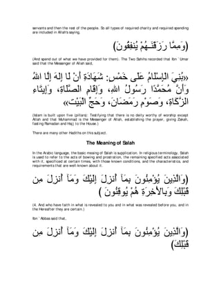 servant s and t hen t he rest of t he people. So all t ypes of required charit y and required spending
are included in Allah's saying,



                                                      びラヲ⊥ ヘレ⊥ ∇ユヰ⇒∠ ∇ホコケ ゅｚ ͡ ∠ ぴ
                                                       ∠ ボ ͡ Α ⊥ レ ∠ ∠ ヨョヱ
(And spend out of what we have provided for t hem). The Two Sahihs recorded t hat Ibn ` Umar
said t hat t he Messenger of Allah said,



ぶや ゅｚま ヮャ͡ ゅ∠ ∇ラぺ りキゅ∠ セ :ザ∇ヨカ ヴ∠ハ ュゅ∠∇シみ∇ャや ヶレよ»
⊥ ャ͡ ∠ ま ャ ∠ ͡ ∠ ヰ∠ ∃ ∠ ヤ∠ ⊥ ヤ ͡ ∠ ͡ ⊥
￢ゅ∠ Α͡ヱ ∩͡ ゅ∠ダャや ュゅ∠ まヱ ∩͡ や メヲ⊥ ケ やギヨエョ ラぺヱ
͡ わ ま∠ り ヤｚ        ͡ ホ͡∠ ぶ ⊥ シ∠ ⇔ ｚ ∠ ⊥ ｚ ∠∠
           «ろ∇Βら∇ャや アェヱ ∩∠ ゅ∠ ョケ ュ∇ヲタヱ ∩͡ ゅ∠ ゴャや
                ∠ あ ∠ ∠ ラ ツ∠ ∠ ͡ ∠ ∠ り ミｚ
(Islam is built upon five (pillars): Test ifying t hat t here is no deit y wort hy of worship except
Allah and t hat Muhammad is t he Messenger of Allah, est ablishing t he prayer, giving Zakah,
fast ing Ramadan and Haj j t o t he House.)

There are many ot her Hadit hs on t his subj ect .

                                    The Meaning of Salah
In t he Arabic language, t he basic meaing of Salah is supplicat ion. In religious t erminology, Salah
is used t o refer t o t he act s of bowing and prost rat ion, t he remaining specified act s associat ed
wit h it , specificed at cert ain t imes, wit h t hose known condit ions, and t he charact erist ics, and
requirement s t hat are well-known about it .



リ͡ メゴル⊥ べ∠ ヱ マ∇Βャま メゴル⊥ べ∠ よ ラヲ⊥ ョ∇ぽΑ リΑ͡ ャや∠ ぴ
 ョ ∠ ͡ ぺ ョ∠ ∠ ∠͡ ∠ ͡ ぺ ヨ͡ ∠ レ͡ ⊥ ∠ グｚ ヱ
                  び ラヲ⊥ ホヲ⊥ ∇ユワ りゲカ∇Εゅ͡ ヱ マヤ∇らホ
                    ∠ レ͡ Α ⊥ ͡ ∠ ͡ よ∠ ∠ ͡ ∠
(4. And who have fait h in what is revealed t o you and in what was revealed before you, and in
t he Hereaft er t hey are cert ain.)

Ibn ` Abbas said t hat ,



リ͡ メゴル⊥ べ∠ ヱ マ∇Βャま メゴル⊥ べ∠ よ ラヲ⊥ ョ∇ぽΑ リΑ͡ ャや∠ ぴ
 ョ ∠ ͡ ぺ ョ∠ ∠ ∠͡ ∠ ͡ ぺ ヨ͡ ∠ レ͡ ⊥ ∠ グｚ ヱ
                                       びマヤ∇らホ
                                         ∠ ͡∠
 