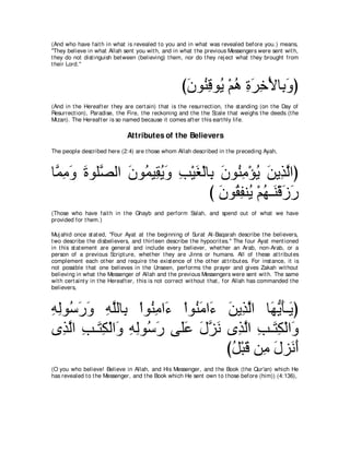 (And who have fait h in what is revealed t o you and in what was revealed before you.) means,
"They believe in what Allah sent you wit h, and in what t he previous Messengers were sent wit h,
t hey do not dist inguish bet ween (believing) t hem, nor do t hey rej ect what t hey brought from
t heir Lord.''



                                                      びラヲ⊥ ホヲ⊥ ∇ユワ りゲカ∇Εゅ͡ ヱぴ
                                                       ∠ レ͡ Α ⊥ ͡ ∠ ͡ よ∠
(And in t he Hereaft er t hey are cert ain) t hat is t he resurrect ion, t he st anding (on t he Day of
Resurrect ion), Paradise, t he Fire, t he reckoning and t he t he Scale t hat weighs t he deeds (t he
Mizan). The Hereaft er is so named because it comes aft er t his eart hly life.

                               Attributes of the Believers
The people described here (2:4) are t hose whom Allah described in t he preceding Ayah,



ゅｚ ョヱ りヲヤｚ ャや ラヲ⊥ Β͡ Αヱ ょ∇Βピ∇ャゅ͡ ラヲ⊥ ョ∇ぽΑ リΑ͡ ャやぴ
 ヨ͡ ∠ ∠ ダ ∠ ヨ ボ⊥ ∠ ͡ ∠ よ ∠ レ͡ ⊥ ∠ グｚ
                               び ラヲ⊥ ヘレ⊥ ∇ユヰ⇒∠ ∇ホコケ
                                 ∠ ボ͡ Α ⊥ レ ∠ ∠
(Those who have fait h in t he Ghayb and perform Salah, and spend out of what we have
provided for t hem.)

Muj ahid once st at ed, "Four Ayat at t he beginning of Surat Al-Baqarah describe t he believers,
t wo describe t he disbelievers, and t hirt een describe t he hypocrit es.'' The four Ayat ment ioned
in t his st at ement are general and include every believer, whet her an Arab, non-Arab, or a
person of a previous Script ure, whet her t hey are Jinns or humans. All of t hese at t ribut es
complement each ot her and require t he exist ence of t he ot her at t ribut es. For inst ance, it is
not possible t hat one believes in t he Unseen, performs t he prayer and gives Zakah wit hout
believing in what t he Messenger of Allah and t he previous Messengers were sent wit h. The same
wit h cert aint y in t he Hereaft er, t his is not correct wit hout t hat , for Allah has commanded t he
believers,



ヮャヲ⊥ ケヱ ヮヤャゅ͡ ∇やヲ⊥ ョや∠ ∇やヲ⊥ ョや∠ リΑ͡ ャや ゅ∠ Αほ⇒∠ ぴ
͡ ͡ シ∠ ∠ ͡ ｚ よ レ͡ ￢ レ∠ ￢ ∠ グｚ ヰぁ ∠ Α
ン͡ ャや ͡ ⇒∠ ͡ ∇ャや∠ ヮャヲ⊥ ケ ヴ∠ハ メゴル ン͡ ャや ょ⇒∠ ム∇ャや∠
   グｚ ょ わム ヱ ͡ ͡ シ∠ ヤ∠ ∠ ｚ ∠ グｚ ͡ わ͡ ヱ
                                 びモ∇らホ リ͡ メゴ∠ ぺ
                                  ⊥ ∠ ョ ∠ ル∠
(O you who believe! Believe in Allah, and His Messenger, and t he Book (t he Qur'an) which He
has revealed t o t he Messenger, and t he Book which He sent own t o t hose before (him)) (4:136),
 