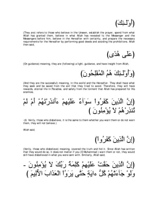 びマゃ⇒∠∇ヱぺぴ
                                                                                   ∠ ͡ャ ⊥
(They are) refers t o t hose who believe in t he Unseen, est ablish t he prayer, spend from what
Allah has grant ed t hem, believe in what Allah has revealed t o t he Messenger and t he
Messengers before him, believe in t he Hereaft er wit h cert aint y, and prepare t he necessary
requirement s for t he Hereaft er by performing good deeds and avoiding t he prohibit ions. Allah
t hen said,



                                                                          びン⇔ ワ ヴ∠ハぴ
                                                                            ギ⊥ ヤ∠
(On guidance) meaning, t hey are (following) a light , guidance, and have insight from Allah,



                                                   びラヲ⊥ ヤ∇ヘヨ∇ャや ユワ マゃ⇒∠∇ヱぺヱぴ
                                                    ∠ エ͡ ⊥ ⊥ ⊥ ∠ ͡ ャ ⊥∠
(And t hey are t he successful) meaning, in t his world and t he Hereaft er. They shall have what
t hey seek and be saved from t he evil t hat t hey t ried t o avoid. Therefore, t hey will have
rewards, et ernal life in Paradise, and safet y from t he t orment t hat Allah has prepared for His
enemies.



∇ユャ ∇ュぺ ∇ユヰゎ∇ケグル∠￢ ∇ユヰ∇Βヤハ ∀ へ∠ ∠ ∇やヱ⊥ ヘミ リΑ͡ ャや ラまぴ
  ∠ ∠ ⊥ ∠ ∠ ぺ∠ ͡ ∠∠ ￢ ヲシ ゲ∠ ∠ ∠ グｚ ｚ ͡
                                 び ラヲ⊥ ョ∇ぽΑ Ι ∇ユワ∇ケグレ⊥
                                   ∠ レ͡ ⊥ ∠ ⊥ ͡ ゎ
-(6. Verily, t hose who disbelieve, it is t he same t o t hem whet her you warn t hem or do not warn
t hem, t hey will not believe.)

Allah said,



                                                                び∇やヱ⊥ ヘミ リΑ͡ ャや ラまぴ
                                                                    ゲ∠ ∠ ∠ グｚ ｚ ͡
(Verily, t hose who disbelieve) meaning, covered t he t rut h and hid it . Since Allah has writ t en
t hat t hey would do so, it does not mat t er if you (O Muhammad ) warn t hem or not , t hey would
st ill have disbelieved in what you were sent wit h. Similarly, Allah said,



- ラヲ⊥ ョ∇ぽΑ Ι マよケ るヨヤミ ∇ユヰ∇Βヤハ ∇ろボェ リΑ͡ ャや ラまぴ
  ∠ レ͡ ⊥ ∠ ∠ あ ∠ ⊥ ∠ ͡ ∠ ͡ ∠ ∠ ｚ ∠ ∠ グ ｚ ｚ ͡
 び ユΒ͡Ιや ゆや∠ バ∇ャや ∇やヱゲΑ ヴｚ ェ るΑや￢ ぁ ミ ∇ユヰ∇ゎ￢べ∠ ∇ヲャヱ
   ∠ ャｘ ∠ グ∠ ⊥ ∠ ∠ わ∠ ∃ ∠ モ⊥ ⊥ ∠ ィ ∠∠
 