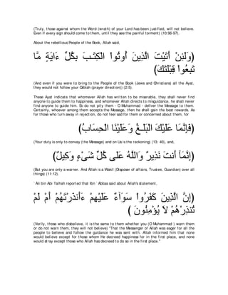 (Truly, t hose against whom t he Word (wrat h) of your Lord has been j ust ified, will not believe.
Even if every sign should come t o t hem, unt il t hey see t he painful t orment ) (10:96-97).

About t he rebellious People of t he Book, Allah said,



ゅｚ るΑや∠ あ ムよ ょ⇒∠ ム∇ャや ∇やヲ⊥ ヱ⊥ リΑ͡ ャや ろ∇Βゎぺ ∇リゃャヱぴ
 ョ ∃ ∠ ￢ モ⊥ ͡ ∠ わ͡       ゎ ぺ ∠ グｚ ∠ ∠ ∠ ͡ ∠ ∠
                                     びマわヤ∇らホ ∇やヲ⊥ らゎ
                                      ∠ ∠ ∠ ͡ バ͡ ∠
(And even if you were t o bring t o t he People of t he Book (Jews and Christ ians) all t he Ayat ,
t hey would not follow your Qiblah (prayer direct ion)) (2:5).

These Ayat indicat e t hat whomever Allah has writ t en t o be miserable, t hey shall never find
anyone t o guide t hem t o happiness, and whomever Allah direct s t o misguidance, he shall never
find anyone t o guide him. So do not pit y t hem - O Muhammad - deliver t he Message t o t hem.
Cert ainly, whoever among t hem accept s t he Message, t hen he shall gain t he best rewards. As
for t hose who t urn away in rej ect ion, do not feel sad for t hem or concerned about t hem, for



                             びゆゅ∠ エ∇ャや ゅ∠ ∇Βヤハヱ ヒ⇒∠ら∇ャや マ∇Βヤハ ゅ∠ ル͡∠ ぴ
                              ⊥ ジ͡ レ ∠∠ ∠ ⊥ ヤ∠ ∠ ∠∠ ヨｚ みプ
(Your dut y is only t o convey (t he Message) and on Us is t he reckoning) (13: 40), and,



            び∀ Β͡ ヱ ￢∇ヴセ あ ミ ヴ∠ハ ヮヤャや∠ ∀ Α͡ ∠ ろル∠ べ∠ ルまぴ
             モ ミ∠ ∃ ∠ モ⊥ ヤ∠ ⊥ ｚ ヱ ゲ グル ∠ ぺ ヨｚ ͡
(But you are only a warner. And Allah is a Wakil (Disposer of affairs, Trust ee, Guardian) over all
t hings) (11:12).

` Ali bin Abi Talhah report ed t hat Ibn ` Abbas said about Allah's st at ement ,



∇ユャ ∇ュぺ ∇ユヰゎ∇ケグル∠￢ ∇ユヰ∇Βヤハ ∀ へ∠ ∠ ∇やヱ⊥ ヘミ リΑ͡ ャや ラまぴ
  ∠ ∠ ⊥ ∠ ∠ ぺ∠ ͡ ∠∠ ￢ ヲシ ゲ∠ ∠ ∠ グｚ ｚ ͡
                                 び ラヲ⊥ ョ∇ぽΑ Ι ∇ユワ∇ケグレ⊥
                                   ∠ レ͡ ⊥ ∠ ⊥ ͡ ゎ
(Verily, t hose who disbelieve, it is t he same t o t hem whet her you (O Muhammad ) warn t hem
or do not warn t hem, t hey will not believe) "That t he Messenger of Allah was eager for all t he
people t o believe and follow t he guidance he was sent wit h. Allah informed him t hat none
would believe except for t hose whom He decreed happiness for in t he first place, and none
would st ray except t hose who Allah has decreed t o do so in t he first place.''
 
