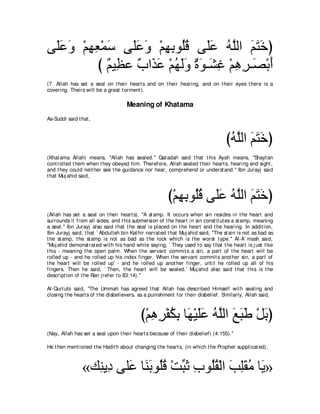 ヴ∠∠ ∠ ∇ユヰバ∇ヨシ ヴ∠ハヱ ∇ユヰよヲ⊥ホ ヴ∠ハ ヮｚャや ユわカぴ
 ヤハヱ ͡ ͡ ∠ ヤ∠ ∠ ͡ ͡ ヤ⊥ ヤ∠ ⊥ ヤ ∠ ∠ ∠
          び ∀ Β͡ ハ ∀ や∠ ∠ ∇ユヰャヱ ∀ ∠ ⇒∠ ͡ ∇ユワゲ⇒∠ ∇よぺ
            ユ ヌ ゆ グハ ⊥ ∠∠ りヲ ゼビ ͡ ͡ ダ ∠
(7. Allah has set a seal on t heir heart s and on t heir hearing, and on t heir eyes t here is a
covering. Theirs will be a great t orment ).

                                    Meaning of Khatama
As-Suddi said t hat ,



                                                                                  びヮヤャや ユわカぴ
                                                                                   ⊥ ｚ ∠ ∠∠
(Khat ama Allah) means, "Allah has sealed.'' Qat adah said t hat t his Ayah means, "Shayt an
cont rolled t hem when t hey obeyed him. Therefore, Allah sealed t heir heart s, hearing and sight ,
and t hey could neit her see t he guidance nor hear, comprehend or underst and.'' Ibn Jurayj said
t hat Muj ahid said,



                                                        び∇ユヰよヲ⊥ホ ヴ∠ハ ヮヤャや ユわカぴ
                                                           ͡ ͡ ヤ⊥ ヤ∠ ⊥ ｚ ∠ ∠ ∠
(Allah has set a seal on t heir heart s), "A st amp. It occurs when sin resides in t he heart and
surrounds it from all sides, and t his submersion of t he heart in sin const it ut es a st amp, meaning
a seal.'' Ibn Jurayj also said t hat t he seal is placed on t he heart and t he hearing. In addit ion,
Ibn Jurayj said, t hat ` Abdullah bin Kat hir narrat ed t hat Muj ahid said, "The st ain is not as bad as
t he st amp, t he st amp is not as bad as t he lock which is t he worst t ype.'' Al-A` mash said,
"Muj ahid demonst rat ed wit h his hand while saying, ` They used t o say t hat t he heart is j ust like
t his - meaning t he open palm. When t he servant commit s a sin, a part of t he heart will be
rolled up - and he rolled up his index finger. When t he servant commit s anot her sin, a part of
t he heart will be rolled up' - and he rolled up anot her finger, unt il he rolled up all of his
fingers. Then he said, ` Then, t he heart will be sealed.' Muj ahid also said t hat t his is t he
descript ion of t he Ran (refer t o 83:14).''

Al-Qurt ubi said, "The Ummah has agreed t hat Allah has described Himself wit h sealing and
closing t he heart s of t he disbelievers, as a punishment for t heir disbelief. Similarly, Allah said,



                                           び∇ユワゲ∇ヘムよ ゅ∠ ∇Βヤハ ヮｚャや ノらデ ∇モよぴ
                                              ͡ ͡ ⊥ ͡ ヰ ∠∠ ⊥ ヤ ∠ ∠ ∠ ∠
(Nay, Allah has set a seal upon t heir heart s because of t heir disbelief) (4:155).''

He t hen ment ioned t he Hadit h about changing t he heart s, (in which t he Prophet supplicat ed),



                 «マ͡ Α͡ ヴヤ∠ ゅ∠ よヲ⊥ホ ∇ろらを ゆヲ⊥ボ∇ャや ょヤボョ ゅ∠ »
                   レ キ ハ レ∠ ヤ⊥ あ ∠ ͡ ヤ⊥ ∠ ͡∠ ⊥ Α
 