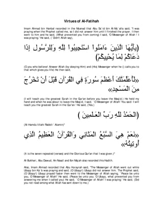 Virtues of Al-Fatihah
Imam Ahmad bin Hanbal recorded in t he Musnad t hat Abu Sa` id bin Al-Mu` alla said, "I was
praying when t he Prophet called me, so I did not answer him unt il I finished t he prayer. I t hen
went t o him and he said, (What prevent ed you from coming) I said, 'O Messenger of Allah ! I
was praying.' He said, (` Didn't Allah say),



や∠ ま メヲ⊥ ゲヤ͡ヱ ヮヤャ ∇やヲ⊥ Β͡ わ∇シや ∇やヲ⊥ ョや∠ リΑ͡ ャや ゅ∠ Α∠Αぴ
 ク͡ ͡ シｚ ャ∠ ͡ ｚ͡ ら イ∠             レ∠ ￢ ∠ グｚ ヰぁ ほ
                                 び∇ユムΒ͡ ∇エΑ ゅ∠ ャ ∇ユミゅ∠ キ
                                    ⊥ Β ⊥ ヨ͡ ⊥ ハ ∠
(O you who believe! Answer Allah (by obeying Him) and (His) Messenger when he () calls you t o
t hat which gives you life) He t hen said,



ァゲ∇ガゎ ∇ラぺ モ∇らホ ラへ∇ゲボ∇ャや ヶ͡ りケヲ⊥ ユヌ∇ハぺ マレヨヤハほャ»
∠ ⊥ ∠ ∠ ∠ ∠ ͡ ⊥ プ ∃ ∠ シ ∠ ∠ ∠ ∠ ｚ ∠ あ∠ ⊥∠
                                   «ギイ∇ジヨ∇ャや リョ
                                    ͡͡ ∠ ∠ ͡
(I will t each you t he great est Surah in t he Qur'an before you leave t he Masj id.) He held my
hand and when he was about t o leave t he Masj id, I said, ` O Messenger of Allah! You said: I will
t each you t he great est Surah in t he Qur'an.' He said, (Yes.)



                                                び リΒ͡ ヤ⇒∠ ∇ャや ゆケ ヮヤャ ギ∇ヨエ∇ャやぴ
                                                  ∠ ヨ∠ バ あ ∠ ͡ ｚ ⊥ ∠
(Al-Hamdu lillahi Rabbil-` Alamin)''



ヵ͡ ャや ユΒ͡ バ∇ャや ラへ∇ゲボ∇ャや∠ ヶ͡ ゅ∠ ヨ∇ャや ノ∇らｚ ャや ヶワ ∇ユバル»
 グｚ ⊥ ヌ∠ ⊥ ⊥ ヱ ル ん∠ ⊥ ジ ∠ ͡ ∠ ∠
                                             «ヮわΒ͡ ヱ⊥
                                              ⊥⊥ ゎ ぺ
(It is t he seven repeat ed (verses) and t he Glorious Qur'an t hat I was given.)''

Al-Bukhari, Abu Dawud, An-Nasa'i and Ibn Maj ah also recorded t his Hadit h.

Also, Imam Ahmad recorded t hat Abu Hurayrah said, "The Messenger of Allah went out while
Ubayy bin Ka` b was praying and said, (O Ubayy!) Ubayy did not answer him. The Prophet said,
(O Ubayy!) Ubayy prayed fast er t hen went t o t he Messenger of Allah saying, ` Peace be unt o
you, O Messenger of Allah!' He said, (Peace be unt o you. O Ubayy, what prevent ed you from
answering me when I called you) He said, ` O Messenger of Allah! I was praying.' He said, (Did
you not read among what Allah has sent down t o me,)
 