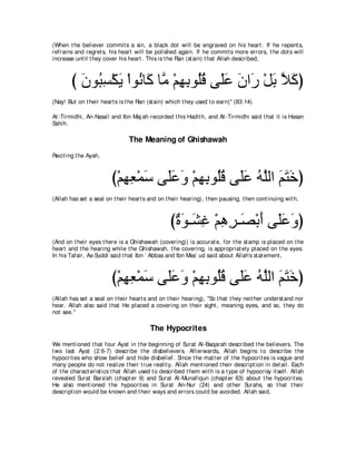 (When t he believer commit s a sin, a black dot will be engraved on his heart . If he repent s,
refrains and regret s, his heart will be polished again. If he commit s more errors, t he dot s will
increase unt il t hey cover his heart . This is t he Ran (st ain) t hat Allah described,



        び ラヲ⊥ ジ∇ムΑ ∇やヲ⊥ ゅ∠ ゅｚ ∇ユヰよヲ⊥ホ ヴ∠ハ ラや∠ ∇モよ Κミぴ
          ∠ ら͡ ∠ ル ミ ョ ͡ ͡ ヤ⊥ ヤ∠ ∠ ケ ∠ ｚ ∠
(Nay! But on t heir heart s is t he Ran (st ain) which t hey used t o earn)'' (83:14).

At -Tirmidhi, An-Nasa'i and Ibn Maj ah recorded t his Hadit h, and At -Tirmidhi said t hat it is Hasan
Sahih.

                                The Meaning of Ghishawah
Recit ing t he Ayah,



                         び∇ユヰバ∇ヨシ ヴ∠∠ ∠ ∇ユヰよヲ⊥ホ ヴ∠ハ ヮヤャや ユわカぴ
                            ͡ ͡ ∠ ヤハヱ ͡ ͡ ヤ⊥ ヤ∠ ⊥ ｚ ∠ ∠ ∠
(Allah has set a seal on t heir heart s and on t heir hearing), t hen pausing, t hen cont inuing wit h,



                                                  び∀ ∠ ⇒∠ ͡ ∇ユワゲ⇒∠ ∇よぺ ヴ∠∠ ∠ ぴ
                                                   りヲ ゼビ ͡ ͡ ダ ∠ ヤハヱ
(And on t heir eyes t here is a Ghishawah (covering)) is accurat e, for t he st amp is placed on t he
heart and t he hearing while t he Ghishawah, t he covering, is appropriat ely placed on t he eyes.
In his Tafsir, As-Suddi said t hat Ibn ` Abbas and Ibn Mas` ud said about Allah's st at ement ,



                         び∇ユヰバ∇ヨシ ヴ∠∠ ∠ ∇ユヰよヲ⊥ホ ヴ∠ハ ヮヤャや ユわカぴ
                            ͡ ͡ ∠ ヤハヱ ͡ ͡ ヤ⊥ ヤ∠ ⊥ ｚ ∠ ∠ ∠
(Allah has set a seal on t heir heart s and on t heir hearing), "So t hat t hey neit her underst and nor
hear. Allah also said t hat He placed a covering on t heir sight , meaning eyes, and so, t hey do
not see.''

                                         The Hypocrites
We ment ioned t hat four Ayat in t he beginning of Surat Al-Baqarah described t he believers. The
t wo last Ayat (2:6-7) describe t he disbelievers. Aft erwards, Allah begins t o describe t he
hypocrit es who show belief and hide disbelief. Since t he mat t er of t he hypocrit es is vague and
many people do not realize t heir t rue realit y, Allah ment ioned t heir descript ion in det ail. Each
of t he charact erist ics t hat Allah used t o described t hem wit h is a t ype of hypocrisy it self. Allah
revealed Surat Bara'ah (chapt er 9) and Surat Al-Munafiqun (chapt er 63) about t he hypocrit es.
He also ment ioned t he hypocrit es in Surat An-Nur (24) and ot her Surahs, so t hat t heir
descript ion would be known and t heir ways and errors could be avoided. Allah said,
 