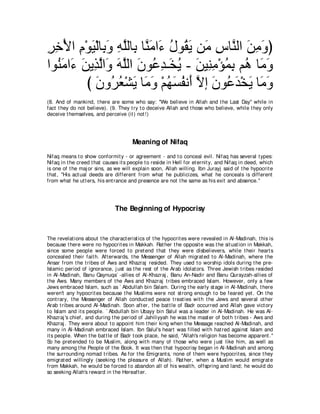 ゲカ∇Εや ュ∇ヲΒ∇ャゅ͡ ヱ ヮヤャゅ͡ ゅｚ ョや∠ メヲ⊥ Α リ∠ サゅｚ ャや リョヱぴ
͡ ͡ ͡ ∠ よ∠ ͡ ｚ よ レ∠ ￢ ⊥ ボ∠ ョ ͡ レ ∠ ͡ ∠
やヲ⊥ ョや∠ リΑ͡ ャや∠ ヮヤャや ラヲ⊥ ギ⇒∠ Α - リΒ͡ ョ∇ぽヨよ ユ⊥ ゅ∠ ヱ
   レ∠ ￢ ∠ グｚ ヱ ∠ ｚ ∠ ハ͡ ガ⊥ ∠ レ͡ ⊥ ͡ ワ ョ∠
         び ラヱ⊥ バ∇ゼΑ ゅ∠ ヱ ∇ユヰジヘル∠ Ιま ラヲ⊥ ギ∇ガΑ ゅ∠ ヱ
           ∠ ゲ⊥ ∠ ョ∠ ⊥ ∠ ⊥ ぺ ｚ ∠ ハ∠ ∠ ョ∠
(8. And of mankind, t here are some who say: "We believe in Allah and t he Last Day'' while in
fact t hey do not believe). (9. They t ry t o deceive Allah and t hose who believe, while t hey only
deceive t hemselves, and perceive (it ) not !)




                                       Meaning of Nifaq
Nifaq means t o show conformit y - or agreement - and t o conceal evil. Nifaq has several t ypes:
Nifaq in t he creed t hat causes it s people t o reside in Hell for et ernit y, and Nifaq in deed, which
is one of t he maj or sins, as we will explain soon, Allah willing. Ibn Jurayj said of t he hypocrit e
t hat , "His act ual deeds are different from what he publicizes, what he conceals is different
from what he ut t ers, his ent rance and presence are not t he same as his exit and absence.''




                               The Beginning of Hypocrisy



The revelat ions about t he charact erist ics of t he hypocrit es were revealed in Al-Madinah, t his is
because t here were no hypocrit es in Makkah. Rat her t he opposit e was t he sit uat ion in Makkah,
since some people were forced t o pret end t hat t hey were disbelievers, while t heir heart s
concealed t heir fait h. Aft erwards, t he Messenger of Allah migrat ed t o Al-Madinah, where t he
Ansar from t he t ribes of Aws and Khazraj resided. They used t o worship idols during t he pre-
Islamic period of ignorance, j ust as t he rest of t he Arab idolat ors. Three Jewish t ribes resided
in Al-Madinah, Banu Qaynuqa` -allies of Al-Khazraj , Banu An-Nadir and Banu Qurayzah-allies of
t he Aws. Many members of t he Aws and Khazraj t ribes embraced Islam. However, only a few
Jews embraced Islam, such as ` Abdullah bin Salam. During t he early st age in Al-Madinah, t here
weren't any hypocrit es because t he Muslims were not st rong enough t o be feared yet . On t he
cont rary, t he Messenger of Allah conduct ed peace t reat ies wit h t he Jews and several ot her
Arab t ribes around Al-Madinah. Soon aft er, t he bat t le of Badr occurred and Allah gave vict ory
t o Islam and it s people. ` Abdullah bin Ubayy bin Salul was a leader in Al-Madinah. He was Al-
Khazraj 's chief, and during t he period of Jahiliyyah he was t he mast er of bot h t ribes - Aws and
Khazraj . They were about t o appoint him t heir king when t he Message reached Al-Madinah, and
many in Al-Madinah embraced Islam. Ibn Salul's heart was filled wit h hat red against Islam and
it s people. When t he bat t le of Badr t ook place, he said, "Allah's religion has become apparent .''
So he pret ended t o be Muslim, along wit h many of t hose who were j ust like him, as well as
many among t he People of t he Book. It was t hen t hat hypocrisy began in Al-Madinah and among
t he surrounding nomad t ribes. As for t he Emigrant s, none of t hem were hypocrit es, since t hey
emigrat ed willingly (seeking t he pleasure of Allah). Rat her, when a Muslim would emigrat e
from Makkah, he would be forced t o abandon all of his wealt h, offspring and land; he would do
so seeking Allah's reward in t he Hereaft er.
 