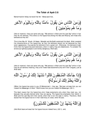 The Tafsir of Ayah 2:8
Muhammad bin Ishaq narrat ed t hat Ibn ` Abbas said t hat ,



ゲカ∇Εや ュ∇ヲΒ∇ャゅ͡ ヱ ヮヤャゅ͡ ゅｚ ョや∠ メヲ⊥ Α リ∠ サゅｚ ャや リョヱぴ
͡ ͡ ͡ ∠ よ∠ ͡ ｚ よ レ∠ ￢ ⊥ ボ∠ ョ ͡ レ ∠ ͡ ∠
                                  び リΒ͡ ョ∇ぽヨよ ユ⊥ ゅ∠ ヱ
                                    ∠ レ͡ ⊥ ͡ ワ ョ∠
(And of mankind, t here are some who say: "We believe in Allah and t he Last Day'' while in fact
t hey do not believe) "This refers t o t he hypocrit es among t he Aws and Khazraj and t hose who
behaved as t hey did.''

This is how Abu Al-` Aliyah, Al-Hasan, Qat adah and As-Suddi explained t his Ayah. Allah revealed
t he charact erist ics of t he hypocrit es, so t hat t he believers would not be deceived by t heir
out er appearance, t hus saving t he believers from a great evil. Ot herwise, t he believers might
t hink t hat t he hypocrit es were believers, when in realit y t hey are disbelievers. To consider t he
sinners as right eous people is ext remely dangerous, Allah said,



ゲカ∇Εや ュ∇ヲΒ∇ャゅ͡ ヱ ヮヤャゅ͡ ゅｚ ョや∠ メヲ⊥ Α リ∠ サゅｚ ャや リョヱぴ
͡ ͡ ͡ ∠ よ∠ ͡ ｚ よ レ∠ ￢ ⊥ ボ∠ ョ ͡ レ ∠ ͡ ∠
                                  び リΒ͡ ョ∇ぽヨよ ユ⊥ ゅ∠ ヱ
                                    ∠ レ͡ ⊥ ͡ ワ ョ∠
(And of mankind, t here are some who say: "We believe in Allah and t he Last Day'' while in fact
t hey do not believe) meaning, t hey ut t er t hese false st at ement s only wit h t heir t ongues, j ust as
Allah said,



ヮヤャや メヲ⊥ ゲャ マルま ギヰ∇ゼル ∇やヲ⊥ゅ∠ ラヲ⊥ ヘ⇒∠ ヨ∇ャや ポ￢べ∠ や∠ まぴ
͡ ｚ ⊥ シ∠ ∠ ∠ ｚ ͡ ⊥ ∠ ∠ ャ ホ ∠ ボ͡ レ⊥ ∠ ∠ ィ ク͡
                         びヮャヲ⊥ ゲャ マルま ユヤ∇バΑ ヮヤャや∠
                           ⊥ ⊥ シ∠ ∠ ∠ ｚ ͡ ⊥ ∠ ∠ ⊥ ｚ ヱ
(When t he hypocrit es come t o you (O Muhammad ), t hey say: "We bear wit ness t hat you are
indeed t he Messenger of Allah.'' Allah knows t hat you are indeed His Messenger) (63:1).

This Ayah means t hat t he hypocrit es ut t er t hese st at ement s only when t hey meet you, not
because t hey act ually believe what t hey are saying. The hypocrit es emphasize t heir belief in
Allah and t he Last Day wit h t heir words, when t hat is not t he case in realit y. Therefore, Allah
st at ed t hat t he hypocrit es lie in t heir t est imony of creed, when He said,



                               びラヲ⊥ グ⇒∠ ャ リΒ͡ ヘ⇒∠ ヨ∇ャや ラま ギヰ∇ゼΑ ヮヤャや∠ ぴ
                                ∠ よ͡ ム∠ ∠ ボ͡ レ⊥ ｚ ͡ ⊥ ∠ ∠ ⊥ ｚ ヱ
(And Allah bears wit ness t hat t he hypocrit es are indeed liars.) (63:1), and,
 