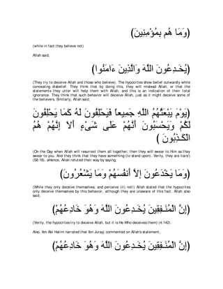 びリΒ͡ ョ∇ぽヨよ ユ⊥ ゅ∠ ヱぴ
                                                                 ∠ レ͡ ⊥ ͡ ワ ョ∠
(while in fact t hey believe not )

Allah said,



                                      びやヲ⊥ ョや∠ リΑ͡ ャや∠ ヮヤャや ラヲ⊥ ギ⇒∠ Αぴ
                                         レ∠ ￢ ∠ グｚ ヱ ∠ ｚ ∠ ハ͡ ガ⊥
(They t ry t o deceive Allah and t hose who believe). The hypocrit es show belief out wardly while
concealing disbelief. They t hink t hat by doing t his, t hey will mislead Allah, or t hat t he
st at ement s t hey ut t er will help t hem wit h Allah, and t his is an indicat ion of t heir t ot al
ignorance. They t hink t hat such behavior will deceive Allah, j ust as it might deceive some of
t he believers. Similarly, Allah said,



ラヲ⊥ ヤ∇エΑ ゅ∠ ミ ヮャ ラヲ⊥ ヤ∇エΒプ ゅバΒ͡ ィ ヮヤャや ユヰんバ∇らΑ ュ∇ヲΑぴ
∠ ヘ͡ ∠ ヨ∠ ⊥ ∠ ∠ ヘ͡ ∠ ∠ ⇔ ヨ∠ ͡ ｚ ⊥ ⊥ ⊥ ∠ ∠ ∠ ∠
ユワ ∇ユヰルま Ιぺ ￢∇ヴセ ヴ∠ハ ∇ユヰルぺ ラヲ⊥ ジ∇エΑヱ ∇ユムャ
⊥ ⊥ ⊥ ｚ ͡ ∠ ∠ ∃ ∠ ヤ∠ ⊥ ｚ ∠ ∠ ら∠ ∠ ∠ ⊥ ∠
                                        び ラヲ⊥ グ⇒∠ ∇ャや
                                          ∠ よ͡ ム
(On t he Day when Allah will resurrect t hem all t oget her; t hen t hey will swear t o Him as t hey
swear t o you. And t hey t hink t hat t hey have somet hing (t o st and upon). Verily, t hey are liars!)
(58:18). aHence, Allah refut ed t heir way by saying,



                  びラヱ⊥ バ∇ゼΑ ゅ∠ ヱ ∇ユヰジヘル∠ Ιま ラヲ⊥ ギ∇ガΑ ゅ∠ ヱぴ
                   ∠ ゲ⊥ ∠ ョ∠ ⊥ ∠ ⊥ ぺ ｚ ∠ ハ∠ ∠ ョ∠
(While t hey only deceive t hemselves, and perceive (it ) not !) Allah st at ed t hat t he hypocrit es
only deceive t hemselves by t his behavior, alt hough t hey are unaware of t his fact . Allah also
said,



              び∇ユヰハキゅ∠ ヲワヱ ヮヤャや ラヲ⊥ ギ⇒∠ Α リΒ͡ ヘ⇒∠ ヨ∇ャや ラまぴ
                 ⊥ ⊥ ͡ カ ∠ ⊥ ∠ ∠ ｚ ∠ ハ͡ ガ⊥ ∠ ボ͡ レ⊥ ｚ ͡
(Verily, t he hypocrit es t ry t o deceive Allah, but it is He Who deceives t hem) (4:142).

Also, Ibn Abi Hat im narrat ed t hat Ibn Jurayj comment ed on Allah's st at ement ,



              び∇ユヰハキゅ∠ ヲワヱ ヮヤャや ラヲ⊥ ギ⇒∠ Α リΒ͡ ヘ⇒∠ ヨ∇ャや ラまぴ
                 ⊥ ⊥ ͡ カ ∠ ⊥ ∠ ∠ ｚ ∠ ハ͡ ガ⊥ ∠ ボ͡ レ⊥ ｚ ͡
 