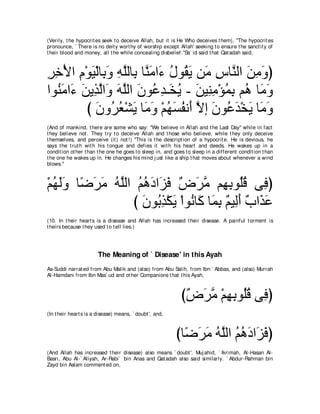 (Verily, t he hypocrit es seek t o deceive Allah, but it is He Who deceives t hem), "The hypocrit es
pronounce, ` There is no deit y wort hy of worship except Allah' seeking t o ensure t he sanct it y of
t heir blood and money, all t he while concealing disbelief.''Sa` id said t hat Qat adah said,



ゲカ∇Εや ュ∇ヲΒ∇ャゅ͡ ヱ ヮヤャゅ͡ ゅｚ ョや∠ メヲ⊥ Α リ∠ サゅｚ ャや リョヱぴ
͡ ͡ ͡ ∠ よ ∠ ͡ ｚ よ レ∠ ￢ ⊥ ボ ∠ ョ ͡ レ ∠ ͡ ∠
やヲ⊥ ョや∠ リΑ͡ ャや∠ ヮヤャや ラヲ⊥ ギ⇒∠ Α - リΒ͡ ョ∇ぽヨよ ユ⊥ ゅ∠ ヱ
   レ∠ ￢ ∠ グｚ ヱ ∠ ｚ ∠ ハ͡ ガ⊥ ∠ レ͡ ⊥ ͡ ワ ョ∠
         び ラヱ⊥ バ∇ゼΑ ゅ∠ ヱ ∇ユヰジヘル∠ Ιま ラヲ⊥ ギ∇ガΑ ゅ∠ ヱ
           ∠ ゲ⊥ ∠ ョ∠ ⊥ ∠ ⊥ ぺ ｚ ∠ ハ∠ ∠ ョ∠
(And of mankind, t here are some who say: "We believe in Allah and t he Last Day'' while in fact
t hey believe not . They t ry t o deceive Allah and t hose who believe, while t hey only deceive
t hemselves, and perceive (it ) not !) "This is t he descript ion of a hypocrit e. He is devious, he
says t he t rut h wit h his t ongue and defies it wit h his heart and deeds. He wakes up in a
condit ion ot her t han t he one he goes t o sleep in, and goes t o sleep in a different condit ion t han
t he one he wakes up in. He changes his mind j ust like a ship t hat moves about whenever a wind
blows.''



∇ユヰャヱ ゅ⇔ ゲョ ヮｚャや ユワキや∠ プ ∀ ∠ ョ ユ͡ ͡ ヲ⊥ホ ヴ͡ ぴ
  ⊥ ∠∠ ッ∠ ∠ ⊥ ヤ ⊥ ⊥ ∠ ゴ∠ チゲｚ ヰよ ヤ⊥ プ
                び ラヲ⊥ グ∇ムΑ ∇やヲ⊥ ゅ∠ ゅ∠ ͡ ∀ Β͡∠ ∀ や∠ ∠
                  ∠ よ͡ ∠ ル ミ ヨよ ユ ャぺ ゆ グハ
(10. In t heir heart s is a disease and Allah has increased t heir disease. A painful t orment is
t heirs because t hey used t o t ell lies.)




                        The Meaning of ` Disease' in this Ayah
As-Suddi narrat ed from Abu Malik and (also) from Abu Salih, from Ibn ` Abbas, and (also) Murrah
Al-Hamdani from Ibn Mas` ud and ot her Companions t hat t his Ayah,



                                                              び∀ ∠ ョ ∇ユヰよヲ⊥ホ ヴ͡ ぴ
                                                               チゲｚ ͡ ͡ ヤ⊥ プ
(In t heir heart s is a disease) means, ` doubt ', and,



                                                           びゅ⇔ ゲョ ヮｚャや ユワキや∠ プぴ
                                                             ッ∠ ∠ ⊥ ヤ ⊥ ⊥ ∠ ゴ∠
(And Allah has increased t heir disease) also means ` doubt '. Muj ahid, ` Ikrimah, Al-Hasan Al-
Basri, Abu Al-` Aliyah, Ar-Rabi` bin Anas and Qat adah also said similarly. ` Abdur-Rahman bin
Zayd bin Aslam comment ed on,
 