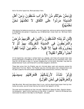 As for t he ot her hypocrit es, Allah said about t hem,



モ∇ワぺ ∇リョヱ ラヲ⊥ ヘ⇒∠ ョ ゆや∠ ∇ハｘ や リョ ユ⊥ ャ∇ヲェ ∇リヨョヱぴ
͡ ∠ ͡ ∠ ∠ ボ͡ レ⊥ ͡ ゲ Ι ∠ あ ム∠ ∠ ｚ ͡ ∠
リ∇エル ∇ユヰヨヤ∇バゎ Ι ベゅ∠ レャや ヴ∠ハ ∇やヱ⊥ ゲョ るレΑ͡ ヨ∇ャや
⊥ ∠ ⊥ ⊥ ∠ ∠ ∠ ͡ ヘｚ           ヤ∠    キ∠ ∠ ͡ ∠ ギ ∠
                                        び∇ユヰヨヤ∇バル
                                           ⊥⊥∠ ∠
(And among t he bedouins around you, some are hypocrit es, and so are some among t he people
of Al-Madinah who persist in hypocrisy; you (O Muhammad ) know t hem not , We know t hem)
(9:101), and,



∀ ∠ ョ ∇ユヰよヲ⊥ホ ヴ͡ リΑ͡ ャや∠ ラヲ⊥ ヘ⇒∠ ヨ∇ャや ヮわレ∠ ∇ユャ リ͡ ャぴ
チゲｚ ͡ ͡ ヤ⊥ プ ∠ グｚ ヱ ∠ ボ͡ レ⊥ ͡ ∠ Α ｚ ゃｚ
Ι ｚ を ∇ユヰよ マレΑゲ∇ピレャ るレΑ͡ ヨ∇ャや ヴ͡ ラヲ⊥ ィ∇ゲヨ∇ャや∠
∠ ユ ⊥ ͡ ͡ ∠ ｚ ∠ ͡ ⊥ ∠ ͡ ∠ ギ∠              プ ∠ ヘ͡ ⊥ ヱ
∇やヲ⊥ ボを ゅ∠ レ∇Αぺ ∠ Β͡ ヲ⊥ ∇ヤョ - ΚΒ͡ホ Ιま べ∠ Β͡ マルヱ⊥ ヱゅ∠ Α
   ヘ͡ ⊥ ヨ∠ ∠ リ ル バ ｚ ⇔ ヤ∠ ｚ ͡ ヰ プ ∠ ∠ ケ͡ イ⊥
                                  び ΚΒ͡ ∇ボゎ ∇やヲ⊥わホヱ ∇やヱ⊥ カぺ
                                    ⇔ わ ∠ ヤ あ ⊥ ∠ グ͡ ⊥
(If t he hypocrit es, and t hose in whose heart s is a disease, and t hose who spread false news
among t he people in Al-Madinah do not cease, We shall cert ainly let you overpower t hem, t hen
t hey will not be able t o st ay in it as your neighbors but a lit t le while. Accursed, t hey shall be
seized wherever found, and killed wit h a (t errible) slaught er) (33:60-61).

These Ayat prove t hat t he Prophet was not informed about each and everyone among t he
hypocrit es of his t ime. Rat her, t he Prophet was only informed about t heir charact erist ics, and
he used t o assume t hat some people possessed t hese charact erist ics. Similarly, Allah said,



∇ユヰ⇒∠ Β͡ よ ユ⊥ わ∇プゲバヤプ ∇ユヰム⇒∠ ∇ΑケΕ ￢べ∠ ル ∇ヲャヱぴ
  ⊥ ヨ ジ͡ ヰ∠ ∠ ∠ ∠∠ ⊥ ∠ レ ∠ ∠ ⊥ ゼ∠ ∠∠
                      びメ∇ヲボ∇ャや リ∇エャ ヴ͡ ∇ユヰレプゲ∇バわャヱ
                       ͡ ∠ ͡ ∠ プ ⊥ ｚ ∠ ͡ ∠ ∠∠
(Had We willed, We could have shown t hem t o you, and you should have known t hem by t heir
marks; but surely, you will know t hem by t he t one of t heir speech!) (47:30).

The most not orious hypocrit e at t hat t ime was ` Abdullah bin Ubayy bin Salul; Zayd bin Arqam -
t he Companion - gave t rut hful t est imony t o t hat effect . In addit ion, ` Umar bin Al-Khat t ab once
ment ioned t he mat t er of Ibn Salul t o t he Prophet , who said,
 