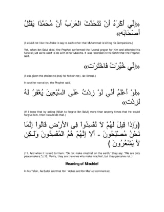 モわ∇ボΑ や⇔ ヨエョ ラぺ ゆゲバ∇ャや ゐギエわゎ ∇ラぺ ロゲ∇ミぺ ヶあ ま»
⊥ ⊥ ∠ ギｚ ∠ ⊥ ｚ ∠ ⊥ ∠ ∠ ∠ ｚ ∠ ∠ ∠ ∠ ⊥ ∠ ∠ ル͡
                                      «ヮ∠ ゅ∠ ∇タぺ
                                        よエ ∠
(I would not like t he Arabs t o say t o each ot her t hat Muhammad is killing his Companions.)

Yet , when Ibn Salul died, t he Prophet performed t he funeral prayer for him and at t ended his
funeral j ust as he used t o do wit h ot her Muslims. It was recorded in t he Sahih t hat t he Prophet
said,



                                                     «れ∇ゲわ∇カゅ∠ れ∇ゲあ カ ヶあ ま»
                                                         ∠ プ ⊥ Β⊥ ル͡
(I was given t he choice (t o pray for him or not ), so I chose.)

In anot her narrat ion, t he Prophet said,



ヮャ ゲヘ∇ピΑ リΒ͡ ∇らジャや ヴ∠ハ れ∇キコ ∇ヲャ ヶあ ぺ ユヤ∇ハぺ ∇ヲャ»
⊥∠ ⊥ ∠ ⊥ ∠ バ ｚ      ヤ∠ ⊥ ͡ ∠ ル∠ ⊥ ∠ ∠ ∠
                                        «れ∇キゴャ
                                             ͡∠
(If I knew t hat by asking (Allah t o forgive Ibn Salul) more t han sevent y t imes t hat He would
forgive him, t hen I would do t hat .)



ゅ∠ ルま ∇やヲャゅ∠ チ∇ケΕや ヴ͡ ∇やヱ⊥ ジ∇ヘゎ Ι ∇ユヰャ モΒ͡ や∠ まヱぴ
 ヨｚ ͡ ⊥ ホ ͡ ∠ プ ギ͡ ⊥ ∠ ⊥ ∠ ∠ ホ ク͡∠
リ͡ ⇒∠ヱ ラヱ⊥ ジ∇ヘヨ∇ャや ユワ ∇ユヰルま Ι∠ - ラヲ⊥ ヤ∇ダョ リ∇エル
   ム ャ∠ ∠ ギ͡ ⊥ ⊥ ⊥ ⊥ ｚ ͡ ぺ ∠ エ͡ ⊥ ⊥ ∠
                                    び ラヱ⊥ バ∇ゼΑ Ι
                                      ∠ ゲ⊥ ∠ ｚ
(11. And when it is said t o t hem: "Do not make mischief on t he eart h,'' t hey say: "We are only
peacemakers.'') (12. Verily, t hey are t he ones who make mischief, but t hey perceive not .)

                                     Meaning of Mischief
In his Tafsir, As-Suddi said t hat Ibn ` Abbas and Ibn Mas` ud comment ed,
 