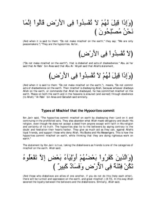 ゅ∠ ルま ∇やヲ⊥ゅ∠ チ∇ケΕや ヴ͡ ∇やヱ⊥ ジ∇ヘゎ Ι ∇ユヰャ モΒ͡ や∠ まヱぴ
 ヨｚ ͡ ャ ホ ͡ ∠ プ ギ͡ ⊥ ∠ ⊥ ∠ ∠ ホ ク͡∠
                                び ラヲ⊥ ヤ∇ダョ リ∇エル
                                  ∠ エ͡ ⊥ ⊥ ∠
(And when it is said t o t hem: "Do not make mischief on t he eart h,'' t hey say: "We are only
peacemakers.'') "They are t he hypocrit es. As for,



                                                     びチ∇ケΕや ヴ͡ ∇やヱ⊥ ジ∇ヘゎ Ιぴ
                                                      ͡ ∠ プ ギ͡ ⊥ ∠
("Do not make mischief on t he eart h''), t hat is disbelief and act s of disobedience.'' Abu Ja` far
said t hat Ar-Rabi` bin Anas said t hat Abu Al-` Aliyah said t hat Allah's st at ement ,



                        びチ∇ケΕや ヴ͡ ∇やヱ⊥ ジ∇ヘゎ Ι ∇ユヰャ モΒ͡ や∠ まヱぴ
                         ͡ ∠ プ ギ͡ ⊥ ∠ ⊥ ∠ ∠ ホ ク ͡ ∠
(And when it is said t o t hem: "Do not make mischief on t he eart h,''), means, "Do not commit
act s of disobedience on t he eart h. Their mischief is disobeying Allah, because whoever disobeys
Allah on t he eart h, or commands t hat Allah be disobeyed, he has commit t ed mischief on t he
eart h. Peace on bot h t he eart h and in t he heavens is ensured (and earned) t hrough obedience
(t o Allah).'' Ar-Rabi` bin Anas and Qat adah said similarly.




                 Types of Mischief that the Hypocrites commit
Ibn Jarir said, "The hypocrit es commit mischief on eart h by disobeying t heir Lord on it and
cont inuing in t he prohibit ed act s. They also abandon what Allah made obligat ory and doubt His
religion, even t hough He does not accept a deed from anyone except wit h fait h in His religion
and cert aint y of it s t rut h. The hypocrit es also lie t o t he believers by saying cont rary t o t he
doubt and hesit at ion t heir heart s harbor. They give as much aid as t hey can, against Allah's
loyal friends, and support t hose who deny Allah, His Books and His Messengers. This is how t he
hypocrit es commit mischief on eart h, while t hinking t hat t hey are doing right eous work on
eart h.''

The st at ement by Ibn Jarir is t rue, t aking t he disbelievers as friends is one of t he cat egories of
mischief on t he eart h. Allah said,



ロヲ⊥バ∇ヘゎ Ιま ヂ∇バよ ￢べ∠ ャ∇ヱぺ ∇ユヰツ∇バよ ∇やヱ⊥ ヘミ リΑグｚや∠ ぴ
⊥ ヤ∠ ∠ ｚ ͡ ∃ ∠ ⊥ Β͡ ∠ ⊥ ⊥ ∠ ゲ∠ ∠ ∠ ャ ヱ
            び ∀ Β͡ ミ ∀ ゅ∠ ∠ ∠ チ∇ケΙや ヴ͡ るレ∇わプ ∇リムゎ
              ゲ ら∠ キ ジプヱ ͡ ｘ プ ∀ ∠ ͡ ⊥ ∠
(And t hose who disbelieve are allies of one anot her, if you do not do t his (help each ot her),
t here will be t urmoil and oppression on t he eart h, and great mischief.) (8:73), In t his way Allah
severed t he loyalt y bet ween t he believers and t he disbelievers. Similarly, Allah said,
 