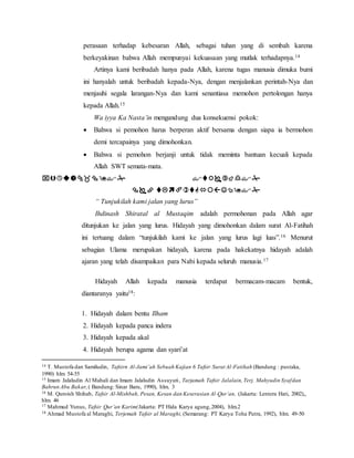perasaan terhadap kebesaran Allah, sebagai tuhan yang di sembah karena 
berkeyakinan bahwa Allah mempunyai kekuasaan yang mutlak terhadapnya.14 
Artinya kami beribadah hanya pada Allah, karena tugas manusia dimuka bumi 
ini hanyalah untuk beribadah kepada-Nya, dengan menjalankan perintah-Nya dan 
menjauhi segala larangan-Nya dan kami senantiasa memohon pertolongan hanya 
kepada Allah.15 
Wa iyya Ka Nasta’in mengandung dua konsekuensi pokok: 
 Bahwa si pemohon harus berperan aktif bersama dengan siapa ia bermohon 
demi tercapainya yang dimohonkan. 
 Bahwa si pemohon berjanji untuk tidak meminta bantuan kecuali kepada 
Allah SWT semata-mata. 
  
  
“ Tunjukilah kami jalan yang lurus” 
Ihdinash Shiratal al Mustaqim adalah permohonan pada Allah agar 
ditunjukan ke jalan yang lurus. Hidayah yang dimohonkan dalam surat Al-Fatihah 
ini tertuang dalam “tunjukilah kami ke jalan yang lurus lagi luas”.16 Menurut 
sebagian Ulama merupakan hidayah, karena pada hakekatnya hidayah adalah 
ajaran yang telah disampaikan para Nabi kepada seluruh manusia.17 
Hidayah Allah kepada manusia terdapat bermacam-macam bentuk, 
diantaranya yaitu18: 
1. Hidayah dalam bentu Ilham 
2. Hidayah kepada panca indera 
3. Hidayah kepada akal 
4. Hidayah berupa agama dan syari’at 
14 T. Mustofa dan Samiludin, Tafsirn Al-Jami’ah Sebuah Kajian 6 Tafsir Surat Al-Fatihah (Bandung : pustaka, 
1990) hlm 54-55 
15 Imam Jalaludin Al Mahali dan Imam Jalaludin Assuyuti , Tarjamah Tafsir Jalalain, Terj. Mahyudin Syaf dan 
Bahrun Abu Bakar, ( Bandung: Sinar Baru, 1990), hlm. 3 
16 M. Quroish Shihab, Tafsir Al-Mishbah, Pesan, Kesan dan Keserasian Al-Qur’an, (Jakarta: Lentera Hati, 2002),, 
hlm. 46 
17 Mahmud Yunus, Tafsir Qur’an Karim(Jakarta: PT Hida Karya agung, 2004), hlm.2 
18 Ahmad Mustofa al Maraghi, Terjemah Tafsir al Maraghi, (Semarang: PT Karya Toha Putra, 1992), hlm. 49-50 
 