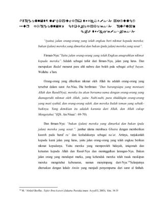     
    
  
“(yaitu) jalan orang-orang yang telah engkau beri nikmat kepada mereka; 
bukan (jalan) mereka yang dimurkai dan bukan (pula jalan) mereka yang sesat”. 
Firman-Nya:”Yaitu jalan orang-orang yang telah Engkau anugrahkan nikmat 
kepada mereka”. Adalah sebagai tafsir dari firman-Nya, jalan yang lurus. Dan 
merupakan Badal menurut para ahli nahwu dan boleh pula sebagai athof bayan. 
Wallahu a’lam. 
Orang-orang yang diberikan nikmat oleh Allah itu adalah orang-orang yang 
tersebut dalam surat An-Nisa, Dia berfirman: “Dan barangsiapa yang mentaati 
Allah dan Rasul(Nya), mereka itu akan bersama-sama dengan orang-orang yang 
dianugerahi nikmat oleh Allah, yaitu: Nabi-nabi, para shiddiiqiin orang-orang 
yang mati syahid, dan orang-orang saleh. dan mereka Itulah teman yang sebaik-baiknya. 
Yang demikian itu adalah karunia dari Allah, dan Allah cukup 
Mengetahui.”(QS. An-Nisaa’: 69-70). 
Dan firman-Nya: “bukan (jalan) mereka yang dimurkai dan bukan (pula 
jalan) mereka yang sesat.”. jumhur ulama membaca Ghaira dengan memberikan 
kasroh pada huruf ra’ dan kedudukanya sebagai na’at. Artinya, tunjukanlah 
kepada kami jalan yang lurus, yaitu jalan orang-orang yang telah engkau berikan 
nikmat kepadanya. Yaitu mereka yang memperoleh hidayah, istiqomah dan 
ketaatan kepada Allah dan Rasul-Nya dan meninggalkan larangan-Nya. Bukan 
jalan orang yang mendapat murka, yang kehendak mereka telah rusak meskipun 
mereka mengetahui kebenaran, namun menyimpang dari-Nya.19Selanjutnya 
diteruskan dengan lafadz Amiin yang menjadi penyempurna dari surat al fatihah. 
19 M. ‘Abdul Ghoffar, Tafsir Ibnu katsir(,(Jakarta: Pustaka imam Asyafi’I, 2003), hlm. 34-35 
 