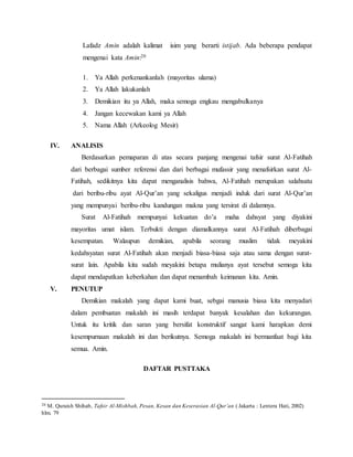 Lafadz Amin adalah kalimat isim yang berarti istijab. Ada beberapa pendapat 
mengenai kata Amin:20 
1. Ya Allah perkenankanlah (mayoritas ulama) 
2. Ya Allah lakukanlah 
3. Demikian itu ya Allah, maka semoga engkau mengabulkanya 
4. Jangan kecewakan kami ya Allah 
5. Nama Allah (Arkeolog Mesir) 
IV. ANALISIS 
Berdasarkan pemaparan di atas secara panjang mengenai tafsir surat Al-Fatihah 
dari berbagai sumber referensi dan dari berbagai mufassir yang menafsirkan surat Al- 
Fatihah, sedikitnya kita dapat menganalisis bahwa, Al-Fatihah merupakan salahsatu 
dari beribu-ribu ayat Al-Qur’an yang sekaligus menjadi induk dari surat Al-Qur’an 
yang mempunyai beribu-ribu kandungan makna yang tersirat di dalamnya. 
Surat Al-Fatihah mempunyai kekuatan do’a maha dahsyat yang diyakini 
mayoritas umat islam. Terbukti dengan diamalkannya surat Al-Fatihah diberbagai 
kesempatan. Walaupun demikian, apabila seorang muslim tidak meyakini 
kedahsyatan surat Al-Fatihah akan menjadi biasa-biasa saja atau sama dengan surat-surat 
lain. Apabila kita sudah meyakini betapa mulianya ayat tersebut semoga kita 
dapat mendapatkan keberkahan dan dapat menambah keimanan kita. Amin. 
V. PENUTUP 
Demikian makalah yang dapat kami buat, sebgai manusia biasa kita menyadari 
dalam pembuatan makalah ini masih terdapat banyak kesalahan dan kekurangan. 
Untuk itu kritik dan saran yang bersifat konstruktif sangat kami harapkan demi 
kesempurnaan makalah ini dan berikutnya. Semoga makalah ini bermanfaat bagi kita 
semua. Amin. 
DAFTAR PUSTTAKA 
20 M. Quraish Shihab, Tafsir Al-Mishbah, Pesan, Kesan dan Keserasian Al-Qur’an ( Jakarta : Lentera Hati, 2002) 
hlm. 79 
 