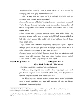 Hamdulillahirobbil ‘aalamin ( surat al-fatihah) adalah As Sab’ul Matsani dan 
surat yang paling mulia yang diberikan kepada ku.” 2 
Dari 114 surat yang ada dalam Al-Qur’an al-fatihah merupakan salah satu 
surat yang paling populer. Mengapa demikian? 
Pertama, karena surat Al-Fatihah berada pada urutan pertama dalam susunan Al- 
Qur’an. Dengan demikian, bagi setiap orang yang membuka dan membaca Al- 
Qur’an walaupun tidak sampai tamat, sudah tentu akan membaca surat Al-Fatihah 
terlebih dahulu. 
Kedua, karena surat Al-Fatihah termasuk bacaan wajib dalam shalat. Jadi, 
minimalnya seorang muslim akan membaca surat Al-Fatihah sebanyak tujuh belas 
kali dalam sehari semalam dalam shalat wajib, belum lagi kalau ditambah dengan 
shalat sunnah lainya. 
Ketiga, karena surat Al-Fatihah mengandung pokok-pokok ajaran Al-Qur’an. 
Berbagai ajaran yang terdapat pada surat selanjutnya yang ada dalam Al-Qur’an 
sudah disinggung secara singkat di dalam surat Al-Fatihah. 
Keempat, karena surat Al-Fatihah digunakan sebagai do’a yang dipanjatkan untuk 
seorang yang telah meninggal dunia atau dalam keadaan terkena musibah. 
Kalimat dalam Al-Fatihah yang menunjukan do’a, seperti: 
  
  
“Tunjukilah kami jalan yang lurus,” ( QS. Al-Fatihah:6)3 
Kedudukan yang tinggi ini tentu memiliki makna yang sangat dalam, sebab 
jika dikatakn al-qur’an secara menyeluruh adalah mulia, maka bagaimakah hal 
nya surat yang dikatan paling mulia dalam al-qur’an?? 
Hal ini secara tidak langsung menuntut seorang muslim untuk menempatkan 
surat ini sesuai kedudukan yang telah Allah tetapkan, baik dari segi bacaan, 
pemahaman maupun pengamalan. 
2 Abdullah Haidir, Pelajaran dan Hikmah yang terdapat dalam tafsir al -fatihah ( Indonesia, kantor kerjasama 
da’wah, bimbingan dan penyuluhan bagi pendatang, Al-sulay 2004) 
3 Abudin Nata, Tafsir Ayat-Ayat Pendidikan (Tafsir al Ayat at tarbawi), (Jakarta; Raja Grafindo Persada, 2002), 
hlm.11-13 
 